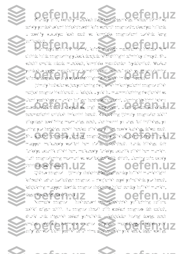 Shunday   qilib,   ssenariy   murakkab   tizimlarni   o‘rganishga   nisbatan   tizimli   va
tarixiy yondashuvlarni birlashtiruvchi ko‘p variantli prognozdir; aksariyat hollarda
u   tavsifiy   xususiyat   kasb   etadi   va   kompleks   prognozlarni   tuzishda   keng
qo‘llaniladi.
Shuni   qayd   etib   o‘tish   lozimki,   ko‘rib   chiqilgan   metodlarning   birortasi   ham
alohida holda prognozning yuksak darajada ishonchliligini ta’minlay olmaydi. Shu
sababli   amalda   odatda   murakkab,   kompleks   metodlardan   foydalaniladi.   Mazkur
yondashuv   ayrim   metodlarning   kamchiliklarini   bartaraf   etish   va   prognozlarning
ko‘proq darajada aniqligi va ishonchliligini kafolatlash imkonini beradi. 
Ijtimoiy hodisalar va jarayonlarning rivojlanish imkoniyatlarini prognoz qilish
natijasi prognoz hisoblanadi. U kelajak u yoki bu muammolarining rivojlanishi va
ularni yechishning mumkin bo‘lgan barcha variantlarini, ularning bir-birini istisno
etuvchi   variantlarini,   stixiyali   va   ongli   jarayonlarni,   ularning   vaqt   va   ko‘lam
parametrlarini   aniqlash   imkonini   beradi.   Kelajakning   ijtimoiy   prognozlar   taklif
qilayotgan   tavsifining   mazmuniga   qarab,   ular   insonni   yo   unga   faol   intilishga,   yo
uning   yuz   berishiga   qarshi   harakat   qilishga,   yo   uni   passiv   kutishga   da’vat   etadi.
Shu   sababli   har   qanday   ijtimoiy   prognoz   ilmiy-bilishga   doir   mazmunni   ham,
muayyan   mafkuraviy   vazifani   ham   o‘zida   birlashtiradi.   Bunda   bilishga   doir
funksiya  ustunlik  qilishi   ham, mafkuraviy funksiya  ustunlik  qilishi  ham   mumkin.
Turli   prognozlarning   mazmuni   va   vazifasidan   kelib   chiqib,   ularning   to‘rt   asosiy
tipini farqlash mumkin. 
Q idiruv prognozi – ijtimoiy obektning kelajagi qanday bo‘lishi mumkinligini
ko‘rsatish uchun tuziladigan prognoz. U rivojlanish  qaysi  yo‘nalishda yuz beradi,
kelajakning muayyan davrida prognoz obektining holati qanday bo‘lishi mumkin,
degan savollarga javob beradi. 
Normativ   prognoz   –   boshqaruvni   optimallashtirish   yo‘llarining   oqilona
tashkil   etilgan   tahlili.   Bu   prognoz   obrazli   qilib   «teskari   prognoz»   deb   ataladi,
chunki   unda   o‘rganish   teskari   yo‘nalishda   –   kelajakdan   hozirgi   davrga   qarab
amalga   oshiriladi.   Normativ   prognoz   qo‘yilgan   maqsadlarga   erishish   yoki
qo‘yilgan vazifalarni yechish uchun nima qilish mumkin yoki kerak, degan savolga 