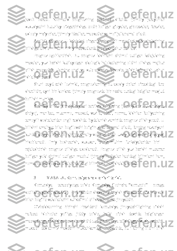 javob   beradi.   Normativ   prognozning   predmeti   sifatida   ijtimoiy   jarayonlar
xususiyatini   butunlay   o‘zgartirishga   qodir   bo‘lgan   g‘oyalar,   gipotezalar,   farazlar,
axloqiy me’yorlar, ijtimoiy ideallar, maqsadlar va mo‘ljallar amal qiladi. 
Analitik prognoz. U kelajakni o‘rganishning turli metodlari va vositalarining
bilishga doir qimmatini ilmiy maqsadlarda aniqlash uchun tuziladi. 
Prognoz-ogohlantirish.   Bu   prognoz   kishilarni   ehtimol   tutilgan   kelajakning
masalan,   yuz   berishi   kutilayotgan   ekologik   halokatlarning   oldini   olishga   majbur
qilish   maqsadida   ularning   ongi   va   xulq-atvoriga   bevosita   ta’sir   ko‘rsatish   uchun
ishlab chiqiladi. 
Shuni   qayd   etish   lozimki,   prognozlarning   bu   asosiy   tiplari   o‘rtasidagi   farq
shartlidir;   ayni   bir   konkret   ijtimoiy   prognozda   bir   necha   turdagi   belgilar   mavjud
bo‘lishi mumkin. 
Shunday qilib, ijtimoiy hayotni  tartibga solishning ijtimoiy qonun, zaruriyat,
ehtiyoj,   manfaat,   muammo,   maqsad,   vazifa,   ideal,   norma,   kishilar   faoliyatining
tamoyili  vositalaridan ongli ravishda foydalanish zamirida prognoz qilish yotadi. U
bilishni amaliyot bilan bog‘lovchi bo‘g‘in sifatida amal qiladi, fanning nazariyani
kundalik hayot bilan, bilishning amaliy voqeligi bilan uzviy bog‘lovchi funksiyasi
hisoblanadi.   Ilmiy   boshqarish,   xususan,   uning   muhim   funksiyalaridan   biri   –
rejalashtirish   prognoz   qilishga   asoslanadi.   Prognoz   qilish   yuz   berishi   muqarrar
bo‘lgan   yoki   ehtimol   tutilgan   maqbul   ijtimoiy   hodisalar   haqidagi   bilimlarni   ham,
nomaqbul ijtimoiy hodisalar haqidagi bilimlarni ham shakllantiradi. 
3- MASALA .  Korrupsiya   shakllanishi   tarixi . 
Korrupsiya   –   taraqqiyotga   to‘siq   Korrupsiya   (lotincha   “sor ruptio”   –   poraga
sotilish, aynish, tanazzul)   –   mansabdor shaxsning boyish maqsadida, o‘z mansabi
bilan bog‘liq vakolatlarini suiiste’mol qi lishdan iborat jinoyatdir.
O‘zbekistonning   Birinchi   Prezidenti   korrupsiya   jinoyatchiligining   o‘sishi
nafaqat   islohotlar   yo‘liga   jiddiy   to‘siq,   balki   o‘tish   davrida   belgilangan
maqsadlarga erishishga bevosita tahdid tug‘diradi, deya ta’kidlagan va shu sababli,
mustaqil davlatimiz mavqeini mustahkamlash maqsadida, bu illatning oldini olish 