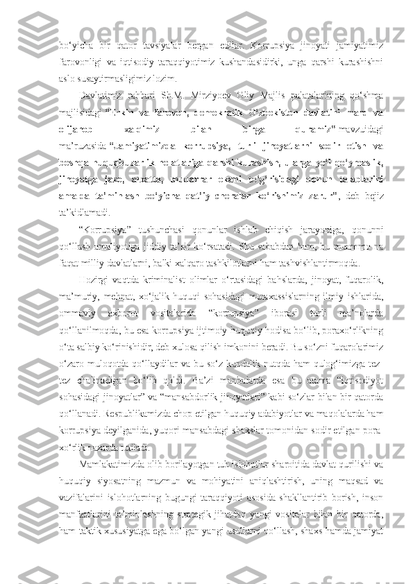 bo‘yicha   bir   qator   tavsiyalar   bergan   edilar.   Korrupsiya   jinoyati   jamiyatimiz
farovonligi   va   iqtisodiy   taraqqiyotimiz   kushandasidirki,   unga   qarshi   kurashishni
aslo susaytirmasligimiz lozim.
Davlatimiz   rahbari   Sh.M.   Mirziyoev   Oliy   Majlis   palatalarining   qo‘shma
majlisidagi   “Erkin   va   farovon,   demokratik   O‘zbekiston   davlatini   mard   va
olijanob   xal qimiz   bilan   birga   quramiz”   mavzuidagi
ma’ruzasida   “Jamiyatimizda   korrupsiya,   turli   jinoyatlarni   sodir   etish   va
boshqa   huquqbuzarlik   holatlariga   qarshi   kurashish,   ularga   yo‘l   qo‘ymaslik,
jinoyatga   jazo,   albatta,   muqarrar   ekani   to‘g‘risidagi   qonun   talablarini
amalda   ta’minlash   bo‘yicha   qat’iy   choralar   ko‘rishimiz   zarur” ,   deb   bejiz
ta’kidlamadi.
“Korrupsiya”   tushunchasi   qonunlar   ishlab   chiqish   jarayoniga,   qonunni
qo‘llash   amaliyotiga   jiddiy   ta’sir   ko‘rsatadi.   Shu   sababdan   ham,   bu   muammo   na
faqat milliy davlatlarni, balki xalqaro tashkilotlarni ham tashvishlantirmoqda.
Hozirgi   vaqtda   kriminalist   olimlar   o‘rtasidagi   bahslarda,   jinoyat,   fuqarolik,
ma’muriy,   mehnat,   xo‘jalik   huquqi   sohasidagi   mutaxassislarning   ilmiy   ishlarida,
ommaviy   axborot   vositalarida   “korrupsiya”   iborasi   turli   ma’nolarda
qo‘llanilmoqda, bu esa korrupsiya ijtimoiy-huquqiy hodisa bo‘lib, poraxo‘rlikning
o‘ta salbiy ko‘rinishidir, deb xulosa qilish imkonini beradi. Bu so‘zni fuqarolarimiz
o‘zaro muloqotda qo‘llaydilar  va  bu so‘z kundalik nutqda ham  qulog‘imizga  tez-
tez   chalinadigan   bo‘ lib   qoldi.   Ba’zi   manbalarda   esa   bu   atama   “iqtisodiyot
sohasidagi jinoyatlar” va “mansabdorlik jinoyatlari” kabi so‘zlar bilan bir qatorda
qo‘llanadi. Respublikamizda chop etilgan huquqiy adabiyotlar va maqolalarda ham
korrupsiya deyilganida, yuqori mansabdagi shaxslar tomonidan sodir etilgan pora -
xo‘rlik nazarda tutiladi.
Mamlakatimizda olib borilayotgan tub islohotlar sharoitida davlat qurilishi va
huquqiy   siyosatning   mazmun   va   mohiyatini   aniqlashtirish,   uning   maqsad   va
vazifalarini   islohotlarning   bugungi   taraqqiyoti   asosida   shakllantirib   borish,   inson
manfaatlarini   ta’minlashning   strategik   jihatdan   yangi   vositalar   bilan   bir   qatorda,
ham taktik xususiyatga ega bo‘lgan yangi usullarni qo‘llash, shaxs hamda jamiyat 