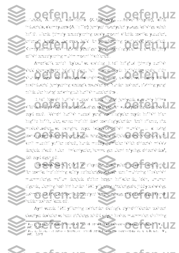 J.Furaste,   A.Turen),   «texnotron»   (Z.Bjezinskiy,   J.J.Servan-Shrayber),   «o‘ta
industrial», «kompyuter» (A.Toffler) jamiyati nazariyalari yuzaga kelishiga sabab
bo‘ldi.   Ularda   ijtimoiy   taraqqiyotning   asosiy   mezoni   sifatida   texnika   yutuqlari,
aniqrog‘i   faqatgina   ular   emas,   balki   fan   va   ta’limning   rivojlanishi   amal   qiladi.
Kompyuter   texnikasi   negizida   yaratilgan   yangi   texnologiyalarning   amalga   joriy
etilishi taraqqiyotning muhim mezoni hisoblanadi. 
Amerikalik   taniqli   faylasuf   va   sosiolog   D.Bell   bo‘lg‘usi   ijtimoiy   qurilish
shakl-shamoyillarini   belgilar   ekan,   hali   Internet   paydo   bo‘lishidan   ancha   oldin
shunday   degan   edi:   «Shunga   ishonchim   komilki,   axborot   va   nazariy   bilim
postindustrial   jamiyatning   strategik   resurslaridir.   Bundan   tashqari,   o‘zining   yangi
rolida ular hozirgi tarixning tub burilish nuqtalaridir» 1
. 
D.Bell   birinchi   burilish   nuqtasi   sifatida   hozirgi   jamiyatda   «umumiy   bilim»
sifatida asosiy ishlab chiqaruvchi kuchga aylangan fan xususiyatining o‘zgarishini
qayd   etadi.   Ikkinchi   burilish   nuqtasi   yangi   texnologiyalar   paydo   bo‘lishi   bilan
bog‘liq   bo‘lib,   ular,   sanoat   inqilobi   davri   texnologiyalaridan   farqli   o‘laroq,   o‘ta
moslashuvchan   va   osongina   qayta   ixtisoslashtirilishi   mumkin.   U   «Hozirgi
texnologiya   betakror   va   ayni   vaqtda   rang-barang   natijalarga   erishish   uchun   ko‘p
sonli   muqobil   yo‘llar   ochadi,   bunda   moddiy   ne’matlar   ishlab   chiqarish   mislsiz
darajada  o‘sadi.   Bular   –  imkoniyatlar,  hamma   gap   ularni   ro‘yobga  chiqarishda» 2
,
deb qayd etgan edi .  
Texnopessimizm.   Ko‘rib   chiqilayotgan   nazariyalarning   ayrim   tarafdorlari
fan-texnika   inqilobining   salbiy   oqibatlariga,   xususan   atrof   muhitning   ifloslanishi
muammolariga   ma’lum   darajada   e’tibor   bergan   bo‘lsalar-da,   lekin,   umuman
olganda, ularning hech  biri  bundan 1980-yillarning o‘rtalarigacha jiddiy tashvishga
tushmadi.  Chunki, f an-texnika taraqqiyoti hamma narsaga qodir ekanligiga  ishonch
haddan tashqari katta edi. 
Ayni   vaqtda   1960-yillarning   oxirlaridan   ekologik   qiyinchiliklardan   tashqari
aksariyat davlatlar va hatto qit’alarga tahdid solgan boshqa muammolar: aholining
1
 Белл Д. Социальные рамки информационного общества / Новая технократическая волна на Западе. – М., 
1986. –  С. 342
2
  Белл Д. Социальные рамки  информационного общества / Новая  технократическая волна на Западе.  – М.,
1986. –  С. 342 