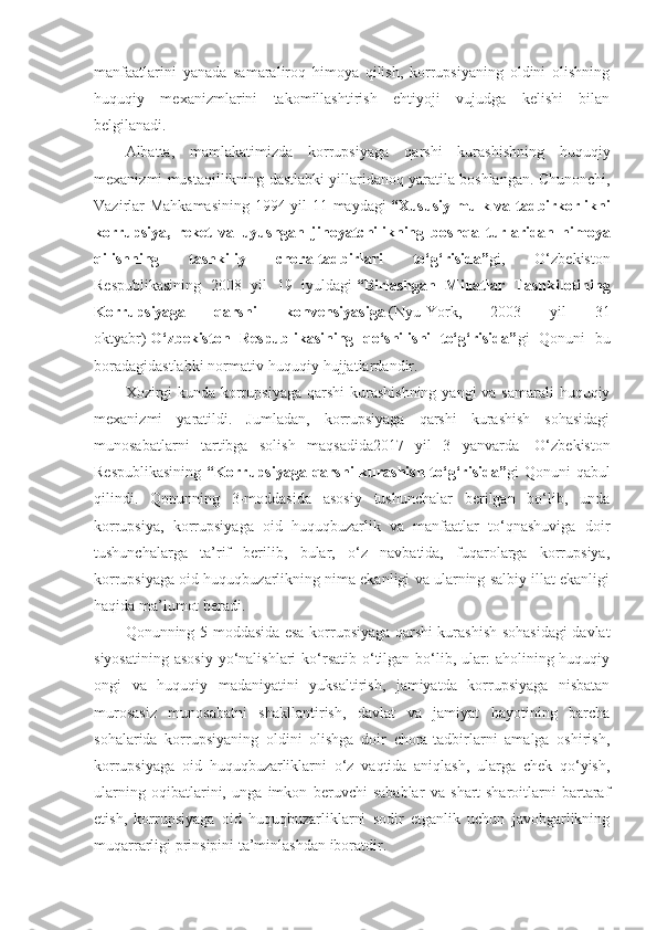 manfaatlarini   yanada   samaraliroq   himoya   qilish,   korrupsiyaning   oldini   olishning
huquqiy   mexanizmlarini   takomillashtirish   ehtiyoji   vujudga   kelishi   bilan
belgilanadi.
Albatta,   mamlakatimizda   korrupsiya ga   qarshi   kurashishning   huquqiy
mexanizmi mustaqillikning dastlabki yillaridanoq yaratila boshlangan. Chunonchi,
Vazirlar Mahkamasining 1994 yil 11 maydagi   “Xususiy mulk va tadbirkorlikni
korrupsiya,   reket   va   uyushgan   jinoyatchilikning   bosh qa   turlaridan   himoya
qi lishning   tashkiliy   chora-tadbirlari   to‘g‘risida” gi,   O‘zbekiston
Respublikasining   2008   yil   19   iyuldagi   “Birlashgan   Millatlar   Tashkilotining
Korrup siya ga   qarshi   konvensiyasiga   (Nyu-York,   2003   yil   31
oktyabr)   O‘zbekiston   Respublikasining   qo‘shilishi   to‘g‘risida” gi   Qonuni   bu
boradagidastlabki normativ-huquqiy hujjatlardandir. 
Xozirgi  kunda korrupsiyaga qarshi  kurashishning  yangi va samarali  huquqiy
mexanizmi   yaratildi.   Jumladan,   korrupsiyaga   qarshi   kurashish   sohasidagi
munosabatlarni   tartibga   solish   maqsadida2017   yil   3   yanvarda     O‘zbekiston
Respublikasining   “Korrupsiyaga  qarshi  kurashish  to‘g‘risida” gi  Qonuni   qabul
qilindi.   Qonunning   3-moddasida   asosiy   tushunchalar   berilgan   bo‘lib,   unda
korrupsiya,   korrupsiyaga   oid   huquqbuzarlik   va   manfaatlar   to‘qnashuviga   doir
tushunchalarga   ta’rif   berilib,   bular,   o‘z   navbatida,   fuqarolarga   korrupsiya,
korrupsiyaga oid huquqbuzarlikning nima ekanligi va ularning salbiy illat ekanligi
haqida ma’lumot beradi.
Qonunning 5-moddasida esa korrupsiyaga qarshi kurashish sohasidagi davlat
siyosatining  asosiy   yo‘nalishlari   ko‘rsatib  o‘tilgan  bo‘lib,  ular:  aholining huquqiy
ongi   va   huquqiy   madaniyatini   yuksaltirish,   jamiyatda   korrupsiyaga   nisbatan
murosasiz   munosabatni   shakllantirish,   davlat   va   jamiyat   hayotining   barcha
sohalarida   korrupsiyaning   oldini   olishga   doir   chora-tadbirlarni   amalga   oshirish,
korrupsiyaga   oid   huquqbuzarliklarni   o‘z   vaqtida   aniqlash,   ularga   chek   qo‘yish,
ularning   oqibatlarini,   unga   imkon   beruvchi   sabablar   va   shart-sharoitlarni   bartaraf
etish,   korrupsiyaga   oid   huquqbuzarliklarni   sodir   etganlik   uchun   javobgarlikning
muqarrarligi prinsipini ta’minlashdan iboratdir. 