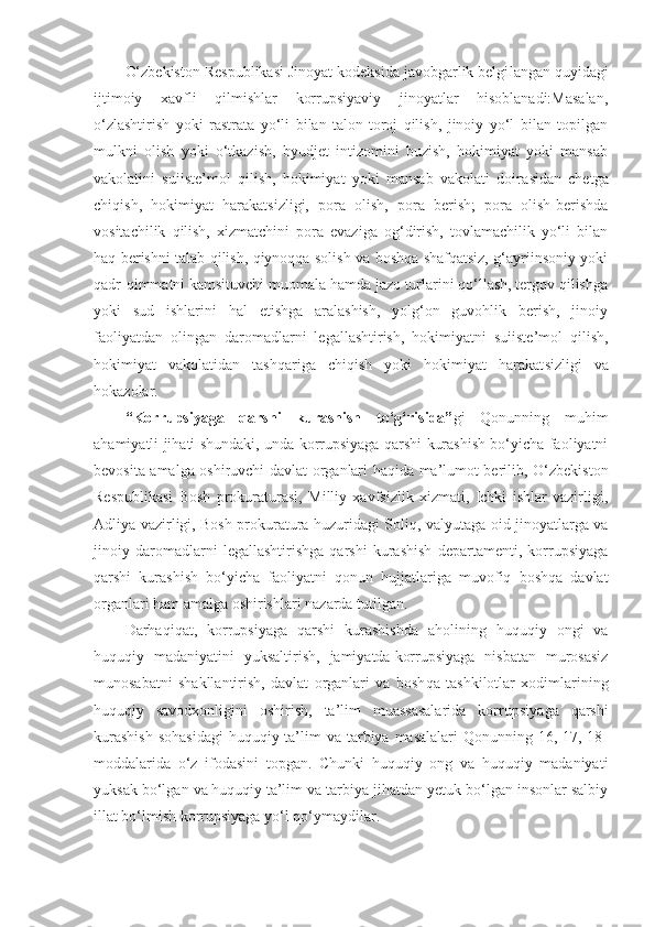 O‘zbekiston Respublikasi Jinoyat kodeksida javobgarlik belgi langan quyidagi
ijtimoiy   xavfli   qilmishlar   korrupsiyaviy   jinoyatlar   hisoblanadi:Masalan,
o‘zlashtirish   yoki   rastrata   yo‘li   bilan   talon-toroj   qilish,   jinoiy   yo‘l   bilan   topilgan
mulkni   olish   yoki   o‘tkazish,   byudjet   intizomini   buzish,   hokimiyat   yoki   mansab
vakolatini   suiiste’mol   qilish,   hokimiyat   yoki   mansab   vakolati   doira sidan   chetga
chiqish,   hokimiyat   harakatsizligi,   pora   olish,   pora   berish;   pora   olish-berishda
vositachilik   qilish,   xizmatchini   pora   evaziga   og‘dirish,   tovlamachilik   yo‘li   bilan
haq berishni talab qilish, qiynoqqa solish va boshqa shafqatsiz, g‘ayriinsoniy yoki
qadr-qimmatni kamsituvchi muomala hamda jazo turlarini qo‘llash, tergov qilishga
yoki   sud   ishlarini   hal   etishga   aralashish,   yolg‘on   guvohlik   berish,   jinoiy
faoliyatdan   olingan   daromad larni   legallashtirish,   hokimiyatni   suiiste’mol   qilish,
hoki miyat   vakolatidan   tashqariga   chiqish   yoki   hokimiyat   harakat sizligi   va
hokazolar.
“Korrupsiyaga   qarshi   kurashish   to‘g‘risida” gi   Qonunning   muhim
ahamiyatli jihati shundaki, unda korrupsiyaga qarshi kurashish bo‘yicha faoliyatni
bevosita amalga oshiruvchi davlat organlari haqida ma’lumot berilib, O‘zbekis ton
Respublikasi   Bosh   prokuraturasi,   Milliy   xavfsizlik   xizmati,   Ichki   ishlar   vazirligi,
Adliya vazirligi, Bosh prokuratura huzuridagi Soliq, valyutaga oid jinoyatlarga va
jinoiy   daromadlarni   legallashtirishga   qarshi   kurashish   departamenti,   korrupsiyaga
qarshi   kurashish   bo‘yicha   faoliyatni   qonun   hujjatlariga   muvofiq   boshqa   davlat
organlari ham amalga oshirishlari nazarda tutilgan.
Darhaqiqat,   korrupsiyaga   qarshi   kurashishda   aholining   huquqiy   ongi   va
huquqiy   madaniyatini   yuksaltirish,   jamiyatda   korrupsiyaga   nisbatan   murosasiz
munosabatni   shakllantirish,   davlat   organlari   va   bosh qa   tashkilotlar   xodimlarining
huquqiy   savodxonligini   oshirish,   ta’lim   muassasalarida   korrupsiya ga   qarshi
kurashish  sohasidagi  huquqiy ta’lim  va tarbiya masalalari  Qonunning 16, 17, 18-
moddalarida   o‘z   ifodasini   topgan.   Chunki   huquqiy   ong   va   huquqiy   madaniyati
yuksak bo‘lgan va   huquqiy   ta’lim va tarbiya jihatdan yetuk bo‘lgan insonlar salbiy
illat bo‘lmish korrupsiyaga yo‘l qo‘ymaydilar. 