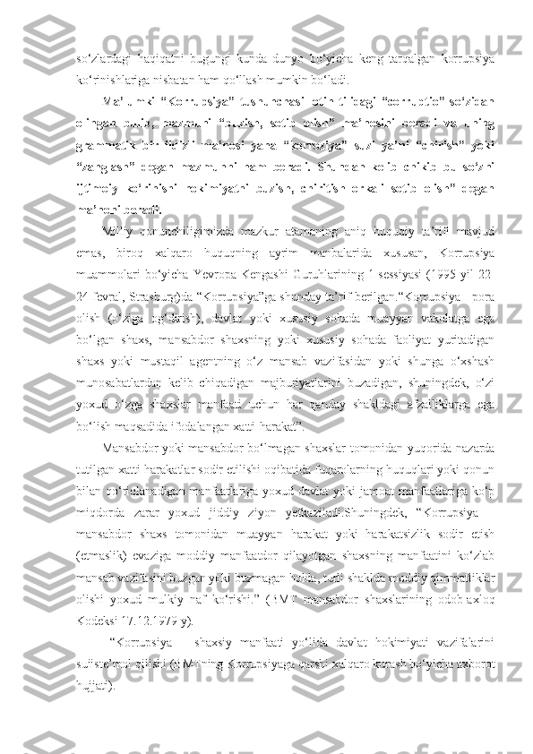 so‘zlardagi   haqiqatni   bugungi   kunda   dunyo   bo‘yicha   keng   tarqalgan   korrupsiya
ko‘rinishlariga nisbatan ham qo‘llash mumkin bo‘ladi.
Ma’lumki   “Korrupsiya”   tushunchasi   lotin   tilidagi   “corruptio”   so‘zidan
olingan   bulib,   mazmuni   “buzish,   sotib   olish”   ma’nosini   beradi   va   uning
grammatik   bir   ildizli   ma’nosi   yana   “korroziya”   suzi   ya’ni   “chirish”   yoki
“zanglash”   degan   mazmunni   ham   beradi.   Shundan   kelib   chikib   bu   so‘zni
ijtimoiy   ko‘rinishi   hokimiyatni   buzish,   chiritish   orkali   sotib   olish”   degan
ma’noni beradi.
Milliy   qonunchiligimizda   mazkur   atamaning   aniq   huquqiy   ta’rifi   mavjud
emas,   biroq   xalqaro   huquqning   ayrim   manbalarida   xususan,   Korrupsiya
muammolari  bo‘yicha  Yevropa  Kengashi   Guruhlarining  1-sessiyasi   (1995  yil  22-
24 fevral, Strasburg)da “Korrupsiya”ga shunday ta’rif berilgan.“Korrupsiya - pora
olish   (o‘ziga   og‘dirish),   davlat   yoki   xususiy   sohada   muayyan   vakolatga   ega
bo‘lgan   shaxs,   mansabdor   shaxsning   yoki   xususiy   sohada   faoliyat   yuritadigan
shaxs   yoki   mustaqil   agentning   o‘z   mansab   vazifasidan   yoki   shunga   o‘xshash
munosabatlardan   kelib   chiqadigan   majburiyatlarini   buzadigan,   shuningdek,   o‘zi
yoxud   o‘zga   shaxslar   manfaati   uchun   har   qanday   shakldagi   afzalliklarga   ega
bo‘lish maqsadida ifodalangan xatti-harakat”.
Mansabdor yoki mansabdor bo‘lmagan shaxslar tomonidan yuqorida nazarda
tutilgan xatti-harakatlar sodir etilishi oqibatida fuqarolarning huquqlari yoki qonun
bilan qo‘riqlanadigan manfaatlariga yoxud davlat  yoki  jamoat  manfaatlariga ko‘p
miqdorda   zarar   yoxud   jiddiy   ziyon   yetkaziladi.Shuningdek,   “Korrupsiya   –
mansabdor   shaxs   tomonidan   muayyan   harakat   yoki   harakatsizlik   sodir   etish
(etmaslik)   evaziga   moddiy   manfaatdor   qilayotgan   shaxsning   manfaatini   ko‘zlab
mansab vazifasini buzgan yoki buzmagan holda, turli shaklda moddiy qimmatliklar
olishi   yoxud   mulkiy   naf   ko‘rishi.”   (BMT   mansabdor   shaxslarining   odob-axloq
Kodeksi 17.12.1979 y).
  “Korrupsiya   –   shaxsiy   manfaati   yo‘lida   davlat   hokimiyati   vazifalarini
suiiste’mol qilishi (BMTning Korrupsiyaga qarshi xalqaro kurash bo‘yicha axborot
hujjati). 