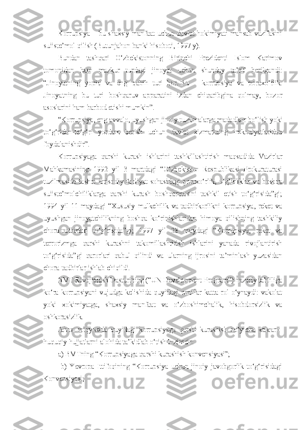 Korrupsiya – bu shaxsiy manfaat uchun davlat hokimiyati mansab vazifasini
suiiste’mol qilish (Butunjahon banki hisoboti, 1997 y).
Bundan   tashqari   O‘zbekistonning   Birinchi   Prezidenti   Islom   Karimov
tomonidan   ham   mazkur   turdagi   jinoyat   uchun   shunday   ta’rif   berilgandi:
“Jinoyatning   yopiq   va   eng   qabih   turi   bor.   Bu   –   korrupsiya   va   poraxo‘rlik.
Jinoyatning   bu   turi   boshqaruv   apparatini   izdan   chiqaribgina   qolmay,   bozor
asoslarini ham barbod etishi mumkin”.
“Korrupsiya, eng avvalo, uyushgan jinoiy tuzilmalarga madadkor bo‘lish yoki
to‘g‘ridan-to‘g‘ri   yordam   berish   uchun   davlat   xizmatining   imkoniyatlaridan
foydalanishdir”.
Korrupsiyaga   qarshi   kurash   ishlarini   tashkillashtirish   maqsadida   Vazirlar
Mahkamasining   1992   yil   3   martdagi   “O‘zbekiston   Respublikasi   Prokuraturasi
tuzilmasida tashqi iqtisodiy faoliyat sohasidagi  poraxo‘rlik, o‘g‘irliklar va boshqa
suiiste’molchiliklarga   qarshi   kurash   boshqarmasini   tashkil   etish   to‘g‘risida”gi;
1994   yil   11   maydagi   “Xususiy   mulkchilik   va   tadbirkorlikni   korrupsiya,   reket   va
uyushgan   jinoyatchilikning   boshqa   ko‘rinishlaridan   himoya   qilishning   tashkiliy
chora-tadbirlari   to‘g‘risida”gi;   1997   yil   28   maydagi   “Korrupsiya,   reket   va
terrorizmga   qarshi   kurashni   takomillashtirish   ishlarini   yanada   rivojlantirish
to‘g‘risida”gi   qarorlari   qabul   qilindi   va   ularning   ijrosini   ta’minlash   yuzasidan
chora-tadbirlar ishlab chiqildi.
BMT Rivojlanish Dasturining (“UN Development Program”) nazariy tahliliga
ko‘ra  korrupsiyani   vujudga kelishida  quyidagi   omillar   katta  rol   o‘ynaydi:   vakolat
yoki   xokimiyatga,   shaxsiy   manfaat   va   o‘zboshimchalik,   hisobdorsizlik   va
oshkorasizlik.
Jahon   miqyosida   quyidagi   korrupsiyaga   qarshi   kurashish   bo‘yicha   xalqaro-
huquqiy hujjatlarni alohida ta’kidlab o‘tish lozimdir:
a) BMTning “Korrupsiyaga qarshi kurashish konvensiyasi”;
  b)   Yevropa   Ittifoqining   “Korrupsiya   uchun   jinoiy   javobgorlik   to‘g‘risidagi
Konvensiyasi; 