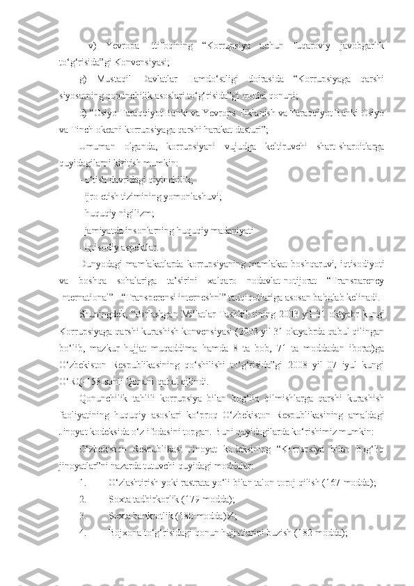   v)   Yevropa   Ittifoqining   “Korrupsiya   uchun   fuqaroviy   javobgarlik
to‘g‘risida”gi Konvensiyasi;
g)   Mustaqil   Davlatlar   Hamdo‘stligi   doirasida   “Korrupsiyaga   qarshi
siyosatning qonunchilik asoslari to‘g‘risida”gi model qonuni;
d) “Osiyo Taraqqiyot Banki va Yevropa Tiklanish va Taraqqiyot Banki Osiyo
va Tinch okeani korrupsiyaga qarshi harakat dasturi”;
Umuman   olganda,   korrupsiyani   vujudga   keltiruvchi   shart-sharoitlarga
quyidagilarni kiritish mumkin:
- o‘tish davridagi qiyinchilik;
- ijro etish tizimining yomonlashuvi;
- huquqiy nigilizm;
- jamiyatda insonlarning huquqiy madaniyati
- iqtisodiy aspektlar.
Dunyodagi  mamlakatlarda korrupsiyaning  mamlakat  boshqaruvi, iqtisodiyoti
va   boshqa   sohalariga   ta’sirini   xalqaro   nodavlat-notijorat   “Transparency
International” - “Transperensi interneshnl” tadqiqotlariga asosan baholab kelinadi.
Shuningdek,  “Birlashgan   Millatlar   Tashkilotining  2003  yil  31  oktyabr   kungi
Korrupsiyaga qarshi kurashish konvensiyasi (2003 yil 31 oktyabrda qabul qilingan
bo‘lib,   mazkur   hujjat   muqaddima   hamda   8   ta   bob,   71   ta   moddadan   iborat)ga
O‘zbekiston   Respublikasining   qo‘shilishi   to‘g‘risida”gi   2008   yil   07   iyul   kungi
O‘RQ-158-sonli Qonuni qabul qilindi.
Qonunchilik   tahlili   korrupsiya   bilan   bog‘liq   qilmishlarga   qarshi   kurashish
faoliyatining   huquqiy   asoslari   ko‘proq   O‘zbekiston   Respublikasining   amaldagi
Jinoyat kodeksida o‘z ifodasini topgan. Buni quyidagilarda ko‘rishimiz mumkin:
O‘zbekiston   Respublikasi   Jinoyat   kodeksining   “Korrupsiya   bilan   bog‘liq
jinoyatlar”ni nazarda tutuvchi quyidagi moddalar:
1. O‘zlashtirish yoki rastrata yo‘li bilan talon-toroj qilish (167-modda) ;
2. Soxta tadbirkorlik (179-modda) ;
3. Soxta bankrotlik (180-modda) %;
4. Bojxona to‘g‘risidagi qonun hujjatlarini buzish (182-modda); 