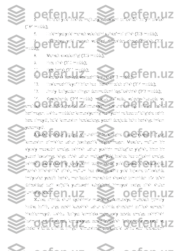 5. Soliqlar   yoki   boshqa   majburiy   to‘lovlarni   to‘lashdan   bo‘yin   tovlash
(184-modda);
6. Hokimiyat yoki mansab vakolatini suiiste’mol qilish (205-modda);
7. Hokimiyat   yoki   mansab   vakolati   doirasidan   chetga   chiqish   (206-
modda) ;
8. Mansab soxtakorligi (209-modda) ;
9. Pora olish (210-modda) ;
10. Pora berish (211-modda) ;
11. Pora olish-berishda vositachilik qilish (212-modda) ;
12. Tovlamachilik yo‘li bilan haq - berishni talab qilish (214-modda );
13. Jinoiy faoliyatdan olingan daromadlarni legallashtirish (243-modda) ;
14. Kontrabanda   (246-modda)   mavjud   bo‘lsada,   xalqaro   huquqda   va
amaldagi   qonunchiligimizda   “Korrupsiya”   tushunchasining   o‘ziga   ta’rif
berilmagan. Ushbu moddalar korrupsiyaning mohiyatini nafaqat to‘laligicha ochib
bera olmaydi, balki korrupsion harakatlarga yetarli darajada baho berishga imkon
yaratmaydi.
Afsuski   amaldagi   jinoyat   qonunchiligida   ko‘pgina   bugun   mavjud   bo‘lgan
korrupsion   qilmishlar   uchun   javobgarlik   belgilanmagan.   Masalan,   ma’lum   bir
siyosiy   maqsadni   amalga   oshirish   uchun   yashirin   mablag‘lar   yig‘ish,   biror   bir
yuqori   lavozimga   ishga   o‘tish   uchun   mablag‘   yoki   boshqa   haq   to‘lashni   amalga
oshirish,   tashkilotlarning   aksiyalarini   taqsimlashda   yoki   auksionlar   o‘tkazishda
“tanish-bilishchilik”   qilish,   ma’lum   haq   evaziga   soliq   yoki   bojxona   to‘lovlarida
imtiyozlar   yaratib   berish,   manfaatdor   mansabdor   shaxslar   tomonidan   o‘z   ta’sir
doirasidagi   turli   xo‘jalik   yurituvchi   subektlarni   himoyasi   ostiga   olish   shular
jumlasiga kiradi.
Xulosa   o‘rnida   shuni   aytishimiz   mumkinki,   korrupsiya   murrakab   ijtimoiy
hodisa   bo‘lib,   unga   qarshi   kurashish   uchun   alohida   choralarni   qo‘llash   samarali
hisoblanmaydi.   Ushbu   faoliyat   kompleks-majmuaviy   tarzda   amalga   oshirilishi
lozim.   Bundan   tashqari,   korrupsiyaga   qarshi   kurashish   faoliyatining   maqsadi   va
obekti   sifatida   alohida   olingan   korrupsioner   emas,   balki   ushbu   xatti-harakatlarni 