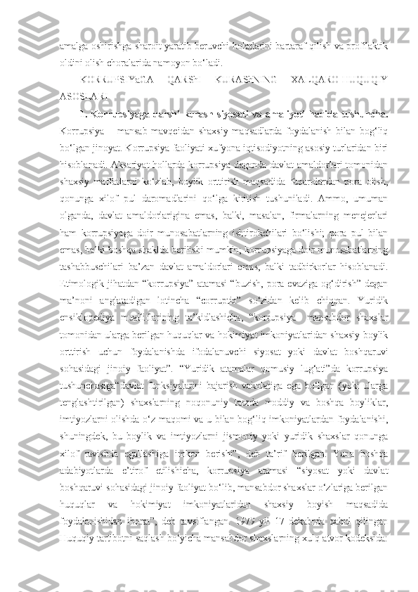 amalga oshirishga sharoit yaratib beruvchi holatlarini bartaraf qilish va profilaktik
oldini olish choralarida namoyon bo‘ladi.
KORRUPSIYaGA   QARShI   KURAShNING   XALQARO-HUQUQIY
ASOSLARI 
1.   Korrupsiyaga   qarshi   kurash   siyosati   va   amaliyoti   haqida   tushuncha.
Korrupsiya   –   mansab   mavqeidan   shaxsiy   maqsadlarda   foydalanish   bilan   bog‘liq
bo‘lgan jinoyat. Korrupsiya faoliyati xufyona iqtisodiyotning asosiy turlaridan biri
hisoblanadi. Aksariyat  hollarda korrupsiya deganda davlat  amaldorlari  tomonidan
shaxsiy   maffatlarni   ko‘zlab,   boylik   orttirish   maqsadida   fuqarolardan   pora   olish,
qonunga   xilof   pul   daromadlarini   qo‘lga   kiritish   tushuniladi.   Ammo,   umuman
olganda,   davlat   amaldorlarigina   emas,   balki,   masalan,   firmalarning   menejerlari
ham   korrupsiyaga   doir   munosabatlarning   ishtirokchilari   bo‘lishi;   pora   pul   bilan
emas, balki boshqa shaklda berilishi mumkin; korrupsiyaga doir munosabatlarning
tashabbuschilari   ba’zan   davlat   amaldorlari   emas,   balki   tadbirkorlar   hisoblanadi.
Etimologik  jihatdan   “korrupsiya”   atamasi   “buzish,   pora  evaziga   og‘dirish”   degan
ma’noni   anglatadigan   lotincha   “corruptio”   so‘zidan   kelib   chiqqan.   Yuridik
ensiklopediya   mualliflarining   ta’kidlashicha,   “korrupsiya–   mansabdor   shaxslar
tomonidan ularga berilgan huquqlar va hokimiyat imkoniyatlaridan shaxsiy boylik
orttirish   uchun   foydalanishda   ifodalanuvchi   siyosat   yoki   davlat   boshqaruvi
sohasidagi   jinoiy   faoliyat”.   “Yuridik   atamalar   qomusiy   lug‘ati”da   korrupsiya
tushunchasiga“davlat   funksiyalarini   bajarish   vakolatiga   ega   bo‘lgan   (yoki   ularga
tenglashtirilgan)   shaxslarning   noqonuniy   tarzda   moddiy   va   boshqa   boyliklar,
imtiyozlarni olishda o‘z maqomi va u bilan bog‘liq imkoniyatlardan foydalanishi,
shuningdek,   bu   boylik   va   imtiyozlarni   jismoniy   yoki   yuridik   shaxslar   qonunga
xilof   ravishda   egallashiga   imkon   berishi”,   deb   ta’rif   berilgan.   Yana   boshqa
adabiyotlarda   e’tirof   etilishicha,   korrupsiya   atamasi   “siyosat   yoki   davlat
boshqaruvi sohasidagi jinoiy faoliyat bo‘lib, mansabdor shaxslar o‘zlariga berilgan
huquqlar   va   hokimiyat   imkoniyatlaridan   shaxsiy   boyish   maqsadida
foydalanishidan   iborat”,   deb   tavsiflangan.   1979   yil   17   dekabrda   qabul   qilingan
Huquqiy tartibotni saqlash bo‘yicha mansabdor shaxslarning xulq-atvor kodeksida: 