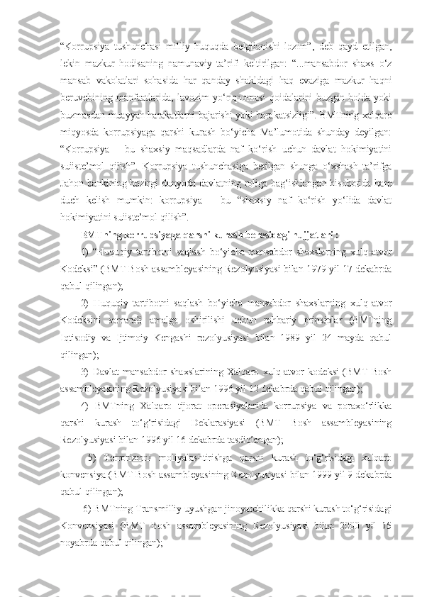 “Korrupsiya   tushunchasi   milliy   huquqda   belgilanishi   lozim”,   deb   qayd   etilgan,
lekin   mazkur   hodisaning   namunaviy   ta’rifi   keltirilgan:   “...mansabdor   shaxs   o‘z
mansab   vakolatlari   sohasida   har   qanday   shakldagi   haq   evaziga   mazkur   haqni
beruvchining   manfaatlarida,   lavozim   yo‘riqnomasi   qoidalarini   buzgan   holda   yoki
buzmasdan muayyan harakatlarni bajarishi yoki harakatsizligi”. BMTning xalqaro
miqyosda   korrupsiyaga   qarshi   kurash   bo‘yicha   Ma’lumotida   shunday   deyilgan:
“Korrupsiya   –   bu   shaxsiy   maqsadlarda   naf   ko‘rish   uchun   davlat   hokimiyatini
suiiste’mol   qilish”.   Korrupsiya   tushunchasiga   berilgan   shunga   o‘xshash   ta’rifga
Jahon bankining hozirgi  dunyoda davlatning roliga bag‘ishlangan hisobotida ham
duch   kelish   mumkin:   korrupsiya   –   bu   “shaxsiy   naf   ko‘rish   yo‘lida   davlat
hokimiyatini suiiste’mol qilish”. 
BMTning korrupsiyaga qarshi kurash borasidagi hujjatlari : 
1)   “Huquqiy   tartibotni   saqlash   bo‘yicha   mansabdor   shaxslarning   xulq-atvor
Kodeksi” (BMT Bosh assambleyasining Rezolyusiyasi bilan 1979 yil 17 dekabrda
qabul qilingan); 
2)   Huquqiy   tartibotni   saqlash   bo‘yicha   mansabdor   shaxslarning   xulq-atvor
Kodeksini   samarali   amalga   oshirilishi   uchun   rahbariy   prinsiplar   (BMTning
Iqtisodiy   va   Ijtimoiy   Kengashi   rezolyusiyasi   bilan   1989   yil   24   mayda   qabul
qilingan); 
3)   Davlat   mansabdor   shaxslarining   Xalqaro   xulq-atvor   kodeksi   (BMT   Bosh
assambleyasining Rezolyusiyasi bilan 1996 yil 12 dekabrda qabul qilingan); 
4)   BMTning   Xalqaro   tijorat   operasiyalarida   korrupsiya   va   poraxo‘rlikka
qarshi   kurash   to‘g‘risidagi   Deklarasiyasi   (BMT   Bosh   assambleyasining
Rezolyusiyasi bilan 1996 yil 16 dekabrda tasdiqlangan);
  5)   Terrorizmni   moliyalashtirishga   qarshi   kurash   to‘g‘risidagi   xalqaro
konvensiya (BMT Bosh assambleyasining Rezolyusiyasi bilan 1999 yil 9 dekabrda
qabul qilingan);
 6) BMTning Transmilliy uyushgan jinoyatchilikka qarshi kurash to‘g‘risidagi
Konvensiyasi   (BMT   Bosh   assambleyasining   Rezolyusiyasi   bilan   2000   yil   15
noyabrda qabul qilingan);  