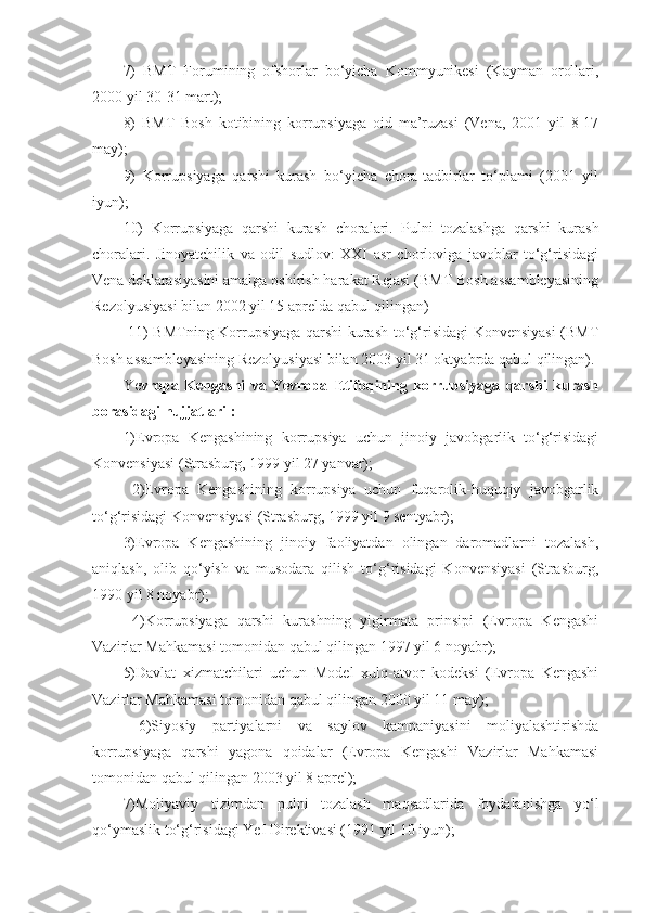 7)   BMT   Forumining   ofshorlar   bo‘yicha   Kommyunikesi   (Kayman   orollari,
2000 yil 30-31 mart); 
8)   BMT   Bosh   kotibining   korrupsiyaga   oid   ma’ruzasi   (Vena,   2001   yil   8-17
may); 
9)   Korrupsiyaga   qarshi   kurash   bo‘yicha   chora-tadbirlar   to‘plami   (2001   yil
iyun); 
10)   Korrupsiyaga   qarshi   kurash   choralari.   Pulni   tozalashga   qarshi   kurash
choralari.   Jinoyatchilik   va   odil   sudlov:   XXI   asr   chorloviga   javoblar   to‘g‘risidagi
Vena deklarasiyasini amalga oshirish harakat Rejasi (BMT Bosh assambleyasining
Rezolyusiyasi bilan 2002 yil 15 aprelda qabul qilingan)
  11) BMTning Korrupsiyaga qarshi kurash to‘g‘risidagi Konvensiyasi (BMT
Bosh assambleyasining Rezolyusiyasi bilan 2003 yil 31 oktyabrda qabul qilingan). 
Ye vropa   Kengashi   va   Yevropa   Ittifoqining   korrupsiyaga   qarshi   kurash
borasidagi hujjatlari : 
1)Evropa   Kengashining   korrupsiya   uchun   jinoiy   javobgarlik   to‘g‘risidagi
Konvensiyasi (Strasburg, 1999 yil 27 yanvar);
  2)Evropa   Kengashining   korrupsiya   uchun   fuqarolik-huquqiy   javobgarlik
to‘g‘risidagi Konvensiyasi (Strasburg, 1999 yil 9 sentyabr); 
3)Evropa   Kengashining   jinoiy   faoliyatdan   olingan   daromadlarni   tozalash,
aniqlash,   olib   qo‘yish   va   musodara   qilish   to‘g‘risidagi   Konvensiyasi   (Strasburg,
1990 yil 8 noyabr);
  4)Korrupsiyaga   qarshi   kurashning   yigirmata   prinsipi   (Evropa   Kengashi
Vazirlar Mahkamasi tomonidan qabul qilingan 1997 yil 6 noyabr); 
5)Davlat   xizmatchilari   uchun   Model   xulq-atvor   kodeksi   (Evropa   Kengashi
Vazirlar Mahkamasi tomonidan qabul qilingan 2000 yil 11 may);
  6)Siyosiy   partiyalarni   va   saylov   kampaniyasini   moliyalashtirishda
korrupsiyaga   qarshi   yagona   qoidalar   (Evropa   Kengashi   Vazirlar   Mahkamasi
tomonidan qabul qilingan 2003 yil 8 aprel); 
7)Moliyaviy   tizimdan   pulni   tozalash   maqsadlarida   foydalanishga   yo‘l
qo‘ymaslik to‘g‘risidagi YeI Direktivasi (1991 yil 10 iyun);  