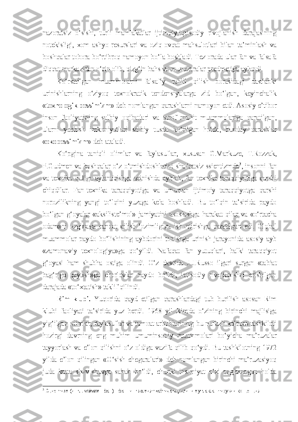 nazoratsiz   o‘sishi,   turli   mamlakatlar   ijtimoiy-iqtisodiy   rivojlanish   darajasining
notekisligi,   xom   ashyo   resurslari   va   oziq-ovqat   mahsulotlari   bilan   ta’minlash   va
boshqalar tobora bo‘rtibroq namoyon bo‘la boshladi. Tez orada ular fan va falsafa
diqqat markazidan o‘rin olib, qizg‘in bahs va munozaralar predmetiga aylandi. 
Ko‘rsatilgan   muammolarni   falsafiy   tahlil   qilish   borasidagi   dastlabki
urinishlarning   o‘ziyoq   texnokratik   tendensiyalarga   zid   bo‘lgan,   keyinchalik
« texnologik pessimizm » deb nomlangan qarashlarni namoyon etdi. Asosiy e’tibor
inson   faoliyatining   salbiy   oqibatlari   va   atrof   muhit   muammolariga   qaratilgan,
ularni   yechish   imkoniyatlari   salbiy   tusda   ko‘rilgan   holda,   bunday   qarashlar
« ekopessimizm » deb ataladi. 
Ko‘pgina   taniqli   olimlar   va   faylasuflar,   xususan   G.Markuze,   T.Rozzak,
P.Gudmen va boshqalar o‘z o‘tmishdoshlarini shafqatsiz ssientizmda 3
, insonni fan
va   texnika   quliga   aylantirishga   urinishda   ayblab,   fan-texnika   taraqqiyotiga   qarshi
chiqdilar.   Fan-texnika   taraqqiyotiga   va   umuman   ijtimoiy   taraqqiyotga   qarshi
norozilikning   yangi   to‘lqini   yuzaga   kela   boshladi.   Bu   to‘lqin   ta’sirida   paydo
bo‘lgan   g‘oyalar   «aksiliste’mol»   jamiyatini   asoslashga   harakat   qilar   va   «o‘rtacha
odam»ni   ozginaga   qanoat   qilish   lozimligiga   ishontirishga   qaratilgan   edi.   Global
muammolar   paydo   bo‘lishining   aybdorini   topishga   urinish   jarayonida   asosiy   ayb
«zamonaviy   texnologiya»ga   qo‘yildi.   Nafaqat   fan   yutuqlari,   balki   taraqqiyot
g‘oyasi   ham   shubha   ostiga   olin di.   O‘z   davrida   J.J.Russo   ilgari   surgan   «tabiat
bag‘riga   qaytish»ga   chorlovlar   paydo   bo‘ldi,   iqtisodiy   rivojlanishni   erishilgan
darajada «to‘xtatish» taklif qilindi. 
Rim   klubi.   Yuqorida   qayd   etilgan   qarashlardagi   tub   burilish   asosan   Rim
klubi   faoliyati   ta’sirida   yuz   berdi.   1968   yil   Rimda   o‘zining   birinchi   majlisiga
yig‘ilgan olimlar, faylasuflar va jamoat arboblarining bu nufuzli xalqaro tashkiloti
hozirgi   davrning   eng   muhim   umuminsoniy   muammolari   bo‘yicha   ma’ruzalar
tayyorlash  va  e’lon  qilishni  o‘z  oldiga  vazifa  qilib  qo‘ydi.  Bu  tashkilotning   1972
yilda   e’lon   qilingan   «O‘sish   chegaralari»   deb   nomlangan   birinchi   ma’ruzasiyoq
juda   katta   shov-shuvga   sabab   bo‘ldi,   chunki   insoniyat   o‘zi   anglamagan   holda
3
 Сциентизм (ингл.  science  – фан) – фаннинг жамият  ҳ аётидаги ролини мутла қ лаштирувчи концепция 