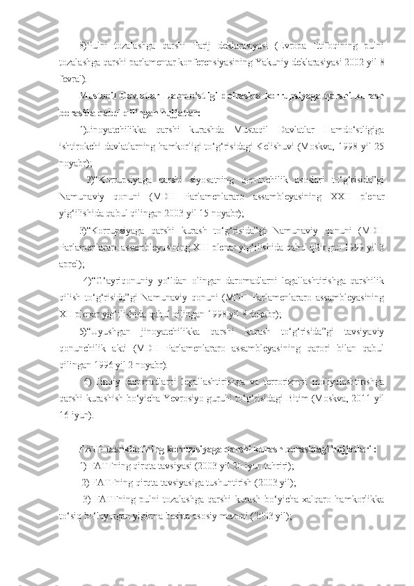 8)Pulni   tozalashga   qarshi   Parij   deklarasiyasi   (Evropa   Ittifoqining   pulni
tozalashga qarshi parlamentar konferensiyasining Yakuniy deklarasiyasi 2002 yil 8
fevral). 
Mustaqil   Davlatlar   Hamdo‘stligi   doirasida   korrupsiyaga   qarshi   kurash
borasida qabul qilingan hujjatlar: 
1)Jinoyatchilikka   qarshi   kurashda   Mustaqil   Davlatlar   Hamdo‘stligiga
ishtirokchi-davlatlarning hamkorligi to‘g‘risidagi  Kelishuvi  (Moskva, 1998 yil 25
noyabr);
  2)“Korrupsiyaga   qarshi   siyosatning   qonunchilik   asoslari   to‘g‘risida”gi
Namunaviy   qonuni   (MDH   Parlamenlararo   assambleyasining   XXII   plenar
yig‘ilishida qabul qilingan 2003 yil 15 noyabr); 
3)“Korrupsiyaga   qarshi   kurash   to‘g‘risida”gi   Namunaviy   qonuni   (MDH
Parlamenlararo assambleyasining XIII plenar yig‘ilishida qabul qilingan 1999 yil 3
aprel);
  4)“G‘ayriqonuniy   yo‘ldan   olingan   daromadlarni   legallashtirishga   qarshilik
qilish   to‘g‘risida”gi   Namunaviy   qonuni   (MDH   Parlamenlararo   assambleyasining
XII plenar yig‘ilishida qabul qilingan 1998 yil 8 dekabr); 
5)“Uyushgan   jinoyatchilikka   qarshi   kurash   to‘g‘risida”gi   tavsiyaviy
qonunchilik   akti   (MDH   Parlamenlararo   assambleyasining   qarori   bilan   qabul
qilingan 1996 yil 2 noyabr).
  6)   Jinoiy   daromadlarni   legallashtirishga   va   terrorizmni   moliyalashtirishga
qarshi kurashish bo‘yicha Yevrosiyo guruhi to‘g‘risidagi Bitim (Moskva, 2011 yil
16 iyun).
FATF tashkilotining korrupsiyaga qarshi kurash borasidagi hujjatlari : 
1) FATFning qirqta tavsiyasi (2003 yil 20 iyun tahriri);
 2) FATFning qirqta tavsiyasiga tushuntirish (2003 yil);
  3)   FATFning   pulni   tozalashga   qarshi   kurash   bo‘yicha   xalqaro   hamkorlikka
to‘siq bo‘layotgan yigirma beshta asosiy mezoni (2003 yil);  