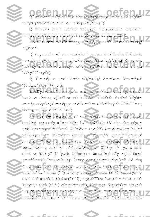 4) Terrorizmni moliyalashtirish bilan bog‘liq operasiyalarni aniqlash bo‘yicha
moliyaviy tashkilotlar uchun FATF tavsiyalari (2002 yil) 
5)   Ommaviy   qirg‘in   qurollarni   tarqalishini   moliyalashtirish,   terrorizmni
moliyalashtirish, pullarni legallashtirishga oid xalqaro standartlar (2012).
Boshqa  xalqaro  tashkilotlarning  korrupsiyaga  qarshi   kurash   borasidagi
hujjatlari : 
1)   Ish   yuzasidan   xalqaro   operasiyalarni   amalga   oshirishda   chet   ellik   davlat
mansabdor shaxsi tomonidan pora berishga qarshi kurash to‘g‘risidagi Konvensiya
(Iqtisodiy   hamkorlik   va   taraqqiyot   tashkiloti   (OESR)   tomonidan   qabul   qilingan
1997 yil 21 noyabr); 
2)   Korrupsiyaga   qarshi   kurash   to‘g‘risidagi   Amerikaaro   konvensiyasi
(Karakas, 1996 yil 29 mart); 
3)   Adliya   va   xavfsizlik   organlari   xodimlariga   nisbatan   korrupsiyaga   qarshi
kurash   va   ularning   vijdonli   va   pok   bo‘lishini   ta’minlash   choralari   bo‘yicha
umumiy tavsiyalar (Korrupsiyaga qarshi kurash masalalari bo‘yicha Global forum,
Vashington, 1999 yil 24-26 fevral). 
BMTning   Korrupsiyaga   qarshi   konvensiyasi.   Korrupsiyaga   qarshi   kurash
borasidagi   eng   asosiy   xalqaro   hujjat   bu   –   shubhasiz,   BMTning   Korrupsiyaga
qarshi konvensiyasi hisoblanadi. O‘zbekiston Respublikasi mazkur xalqaro hujjatni
ratifikasiya   qilgan:   O‘zbekiston   Respublikasi   Oliy   majlisi   Qonunchilik   palatasi
tomonidan   “BMTning   Korrupsiyaga   qarshi   konvensiyasiga   O‘zbekiston
Respublikasining   qo‘shilishi   to‘g‘risida”gi   Qonuni   2008   yil   24   iyunda   qabul
qilindi   va   2008   yil   27   iyunda   O‘zbekiston   Respublikasi   Oliy   majlisi   Senati
tomonidan ma’qullandi va 2008 yil 28 avgustdan e’tiboran kuchga kirdi. BMTning
Korrupsiyaga   qarshi   konvensiyasi   muqaddima   hamda   8   ta   bob,   71   ta   moddadan
iborat   bo‘lib,   1-bobda   (1-4)   umumiy   qoidalar,   2-bobda   (5-14)   korrupsiyaning
oldini   olish   choralari,   3-bobda   (15-42)   jinoyatchilik   va   huquqni   muhofaza   qilish
faoliyati, 4-bobda (43-50) xalqaro hamkorlik, 5-bobda (51-59) aktivlarni qaytarish
bo‘yicha   choralar,   6-bobda   (60-62)   texnik   yordam   va   ma’lumot   almashinuvi,   7-
bobda   (63-64)   amalga   oshirish   mexanizmlari,   8-bobda   (65-   71)   yakuniy   qoidalar 