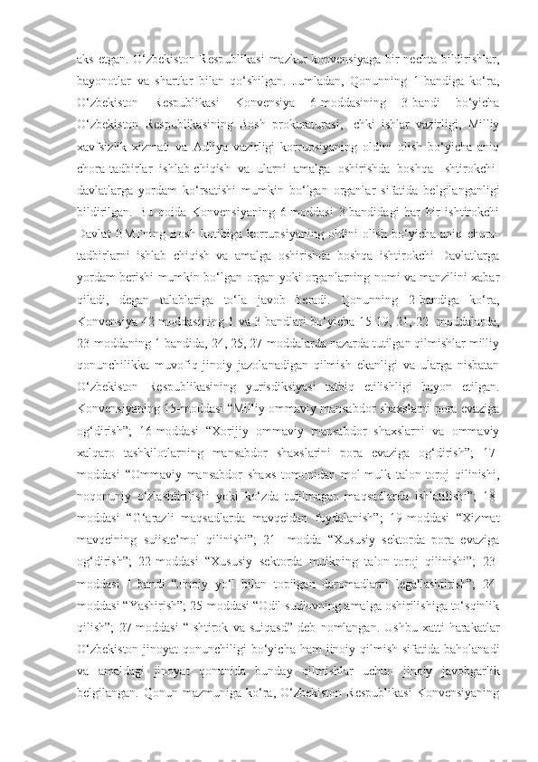 aks etgan.   O‘zbekiston  Respublikasi  mazkur  konvensiyaga  bir nechta bildirishlar,
bayonotlar   va   shartlar   bilan   qo‘shilgan.   Jumladan,   Qonunning   1-bandiga   ko‘ra,
O‘zbekiston   Respublikasi   Konvensiya   6-moddasining   3-bandi   bo‘yicha
O‘zbekiston   Respublikasining   Bosh   prokuraturasi,   Ichki   ishlar   vazirligi,   Milliy
xavfsizlik   xizmati   va   Adliya   vazirligi   korrupsiyaning   oldini   olish   bo‘yicha   aniq
chora-tadbirlar   ishlab-chiqish   va   ularni   amalga   oshirishda   boshqa   Ishtirokchi -
davlatlarga   yordam   ko‘rsatishi   mumkin   bo‘lgan   organlar   sifatida   belgilanganligi
bildirilgan.   Bu   qoida   Konvensiyaning   6-moddasi   3-bandidagi   har   bir   ishtirokchi
Davlat   BMTning   Bosh   kotibiga   korrupsiyaning   oldini   olish   bo‘yicha   aniq   chora-
tadbirlarni   ishlab   chiqish   va   amalga   oshirishda   boshqa   ishtirokchi   Davlatlarga
yordam berishi mumkin bo‘lgan organ yoki organlarning nomi va manzilini xabar
qiladi,   degan   talablariga   to‘la   javob   beradi.   Qonunning   2-bandiga   ko‘ra,
Konvensiya 42-moddasining 1 va 3-bandlari bo‘yicha 15-19, 21, 22- moddalarda,
23-moddaning 1-bandida, 24, 25, 27-moddalarda nazarda tutilgan qilmishlar milliy
qonunchilikka   muvofiq   jinoiy   jazolanadigan   qilmish   ekanligi   va   ularga   nisbatan
O‘zbekiston   Respublikasining   yurisdiksiyasi   tatbiq   etilishligi   bayon   etilgan.
Konvensiyaning 15-moddasi “Milliy ommaviy mansabdor shaxslarni pora evaziga
og‘dirish”;   16-moddasi   “Xorijiy   ommaviy   mansabdor   shaxslarni   va   ommaviy
xalqaro   tashkilotlarning   mansabdor   shaxslarini   pora   evaziga   og‘dirish”;   17-
moddasi   “Ommaviy   mansabdor   shaxs   tomonidan   mol-mulk   talon-toroj   qilinishi,
noqonuniy   o‘zlashtirilishi   yoki   ko‘zda   tutilmagan   maqsadlarda   ishlatilishi”;   18-
moddasi   “G‘arazli   maqsadlarda   mavqeidan   foydalanish”;   19-moddasi   “Xizmat
mavqeining   suiiste’mol   qilinishi”;   21-   modda   “Xususiy   sektorda   pora   evaziga
og‘dirish”;   22-moddasi   “Xususiy   sektorda   mulkning   talon-toroj   qilinishi”;   23-
moddasi   1-bandi   “Jinoiy   yo‘l   bilan   topilgan   daromadlarni   legallashtirish”;   24-
moddasi “Yashirish”; 25-moddasi “Odil sudlovning amalga oshirilishiga to‘sqinlik
qilish”;   27-moddasi   “Ishtirok   va   suiqasd”   deb   nomlangan.   Ushbu   xatti-harakatlar
O‘zbekiston  jinoyat  qonunchiligi  bo‘yicha  ham  jinoiy qilmish  sifatida baholanadi
va   amaldagi   jinoyat   qonunida   bunday   qilmishlar   uchun   jinoiy   javobgarlik
belgilangan.  Qonun mazmuniga  ko‘ra,  O‘zbekiston   Respublikasi   Konvensiyaning 