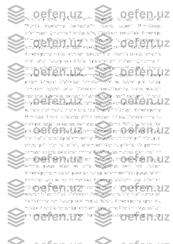 “Noqonuniy   tarzda   boylik   orttirilishi”ni   jinoyat   deb   baholagan   20-moddasi   va
“Yuridik   shaxslarning   javobgarligi”ni   nazarda   tutuvchi   26-moddasiga
qo‘shilmagan. Qonunning 3-bandiga ko‘ra, O‘zbekiston Respublikasi  Konvensiya
44-moddasi   6-bandining   “ a ”   kichik   bandiga   muvofiq,   ushbu   Konvensiyadan
korrupsiya   jinoyatlari   sodir   etgan   shaxslarni   tutib   topshirish   masalalarida   ushbu
Konvensiyaning   boshqa   Ishtirokchi-davlatlari   bilan   o‘zarolik   asosida   hamkorlik
qilish   uchun   huquqiy   asos   sifatida   foydalanishligini   bildirgan.   Qonunning   4-
bandiga   ko‘ra,   O‘zbekiston   Respublikasi   Konvensiyaning   46-moddasi   13-bandi
bo‘yicha   “ O‘zbekiston   Respublikasining   Bosh   prokuraturasi   o‘zaro   huquqiy
yordam   ko‘rsatish   to‘g‘risidagi   iltimoslarni   olish   va   bajarish   yoki   bunday
iltimoslarni   bajarish   uchun   O‘zbekiston   Respublikasining   boshqa   vakolatli
organlariga   yuborishga   javobgar   bo‘lgan   markaziy   organ ”   ekanligini,   14-bandi
bo‘yicha  “ O‘zaro huquqiy yordam to‘g‘risidagi iltimoslarni yuborishda o‘zbek, rus
va   ingliz   tillari   maqbul   tillar   sifatida   belgilanishligi ”   bildirilgan.   Konvensiyaning
66-moddasi   2-bandi   qoidalariga   e’tibor   beradigan   bo‘lsak,   O‘zbekistonning   bu
pozisiyasi   tegishli   asosga   ega   ekanligiga   amin   bo‘lamiz.   Ya’ni,   bu   bandda   ikki
yoki   undan   ortiq   ishtirokchi   davlatlarning   Konvensiyani   sharhlash   yoki   qo‘llash
bilan bog‘liq har qanday kelishmovchiligi munozaralar olib borish yo‘li bilan, yoki
arbitraj   yo‘li   bilan   hal   etilishi,   kelishmovchiliklar   bu   yo‘sinda   o‘z   yechimini
topmagan taqdirda  davlatlardan birining Xalqaro Sudga  murojaat  etishi  orqali  bir
qarorga   kelishi   mumkinligi   belgilangan.   Fikrimizcha,   bir   necha   xalqaro   hujjatlar
zamirida   yuzaga   kelgan   va   uning   standartlariga   javob   bera   oladigan
Konvensiyaning   moddalari   yuzasidan   bunday   kelishmovchiliklar   yuzaga   kelishi
ehtimoldan   uzoq   va   har   bir   mamlakat   Konvensiya   talablarini   unga   qo‘shilishi
oldidan   ko‘p   martalab   o‘rganib   chiqqan   va   mazmun   hamda   talablaridan   to‘la
xabardor  bo‘lgan bo‘ladi.  O‘zbekiston  o‘zini  ushbu  qoida bilan bog‘liq emas  deb
hisoblashining   ham   huquqiy   asosi   mavjud.   Sababi,   Konvensiyaning   aynan   shu
moddasi   3-bandida   har   qanday   ishtirokchi   davlat   uning   2-bandini   o‘ziga   taalluqli
yoki   aksinchaligi   haqida   bildirishni   bayon   etish   huquqiga   ega   ekanligi   huquqiy 