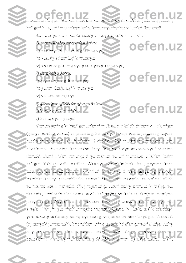 mustahkamlangan. Mansab mavqeini suiiste’mol qilish shakllari juda rang-barang
bo‘lgani bois, turli mezonlarga ko‘ra korrupsiyaning har xil turlari farqlanadi. 
Korrupsiyani bir nechta asosiy turlarga ajratish mumkin: 
1) subektlarning maqomiga ko‘ra:
 a) hokimiyat organlaridagi korrupsiya;
 b) xususiy sektordagi korrupsiya;
 v) siyosatdagi korrupsiya yoki siyosiy korrupsiya;
2) darajasiga ko‘ra:
a) quyi darajadagi korrupsiya;
 b) yuqori darajadagi korrupsiya;
 v) vertikal korrupsiya;
3) ijtimoiy xavflilik darajasiga ko‘ra:
a) korrupsiya – qilmish; 
b) korrupsiya – jinoyat. 
Korrupsiyaning ko‘rsatilgan turlarini mufassalroq ko‘rib chiqamiz. Hokimiyat
(ijroiya, vakillik va sud) organlaridagi korrupsiya hozirgi vaqtda jahonning deyarli
barcha   mamlakatlari,   shu   jumladan   O‘zbekistondagi   muhim   muammolardan   biri
hisoblanadi.   Bu   turdagi   korrupsiya   jinoyatlarining   o‘ziga   xos   xususiyati   shundan
iboratki,   ularni   o‘zlari   qonunga   rioya   etishlari   va   uni   muhofaza   qilishlari   lozim
bo‘lgan   kishilar   sodir   etadilar.   Aksariyat   mamlakatlarda   bu   jinoyatlar   keng
tarqalganligi,   davlat   apparati   xodimlari   korrupsiya   domiga   ilinganligi   mazkur
mamlakatlarning   qonunchilarini   poraxo‘rlik,   mansab   mavqeini   suiiste’mol   qilish
va   boshqa   xavfli   mansabdorlik   jinoyatlariga   qarshi   qat’iy   choralar   ko‘rishga   va,
aksincha,   amaldorlarning   uncha   xavfli   bo‘lmagan   va   ko‘proq   darajada   tarqalgan
jinoyatlariga   jiddiy   e’tibor   bermaslikka   (masalan,   uncha   qimmat   turmaydigan
sovg‘a   olish   jinoyat   hisoblanmaydi)   majbur   qilayotir.   Nodavlat   tashkilotlaridagi
yoki xususiy sektordagi korrupsiya hozirgi vaqtda ancha keng tarqalgan. Tashkilot
(tijorat yoki jamoat tashkiloti) rahbari uning ustavda belgilangan vazifalariga qat’iy
rioya   etishi   lozim,   lekin   u,   davlat   amaldori   kabi,   o‘ziga   qarashli   bo‘lmagan
resurslarni o‘z shaxsiy manfaatlarida yoki ikkinchi tomon foydasiga tasarruf etishi, 