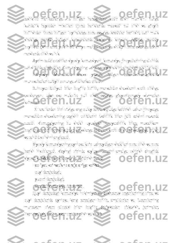 tashkilot   manfaatlariga   zid   bo‘lgan   harakatlarni   sodir   etishi   mumkin.   Bunga
kundalik   hayotdan   misollar:   tijorat   banklarida   maqsadi   pul   olish   va   g‘oyib
bo‘lishdan   iborat   bo‘lgan   loyihalarga   pora   evaziga   kreditlar   berilishi;   turli   mulk
shakliga   mansub   bo‘lgan   korxonalarda   davlat   va   korxona   zarariga   moddiy
boyliklar   (vino-aroq   yoki   neft-kimyo   mahsulotlari   va   sh.k.)ni   pora   evaziga   arzon
narxlarda olish va h.k. 
Ayrim   tadqiqotchilar   siyosiy   korrupsiyani   korrupsiya   jinoyatlarining   alohida
turi sifatida ajratadilar. Korrupsiyaning uchta asosiy shaklini ajratishni taklif qiladi:
1.Siyosiy.   Mansabdor   shaxs   yuzaga   kelgan   qarindosh-urug‘chilik
munosabatlari tufayli qonunga zid harkat qiladi.
2.Jinoyat   faoliyati   bilan   bog‘liq   bo‘lib,   mansabdor   shaxslarni   sotib   olishga
asoslangan.   Ular   esa   mukofot   puli   olish   evaziga   g‘ayoriqonuniy   xizmatlar
ko‘rsatadi.
  3.Taraflardan   biri   o‘ziga   eng   qulay   tartib   vujudga   keltirish   uchun   jinoyatga
mansabdor   shaxslarning   tegishli   toifalarini   izchillik   bilan   jalb   etishni   nazarda
tutadi.   Korrupsiyaning   bu   shakli   uyushgan   jinoyatchilik   bilan   mustahkam
bog‘langan   bo‘lib,   mansabdor   shaxslarga   nisbatan   sotib   olish,   provakasiya   qilish
va tahdid solishni anglatadi.
Siyosiy korrupsiyaning ayniqsa ko‘p uchraydigan shakllari pora olish va pora
berish   hisoblanadi.   Keyingi   o‘rinda   saylov   huquqini   amalga   oshirish   chog‘ida
siyosat subektlarini pora evaziga og‘dirish turadi. 
Faoliyat ko‘rsatish darajalariga ko‘ra:
- quyi darajadagi;
- yuqori darajadagi;
- vertikal korrupsiya farqlanadi. 
Quyi   darajadagi   korrupsiya   hokimiyat   va   boshqaruv   organlarining   o‘rta   va
quyi   darajalarida   ayniqsa   keng   tarqalgan   bo‘lib,   amaldorlar   va   fuqarolarning
muntazam   o‘zaro   aloqasi   bilan   bog‘liq   (ro‘yxatdan   o‘tkazish,   jarimalar,
lisenziyalash, turli ruxsatnomalar olish va sh.k.).  