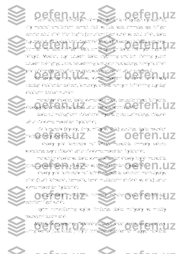 Yuqori darajadagi korrupsiya hokimiyat organlarida ishlaydigan siyosatchilar,
oliy   martabali   amaldorlarni   qamrab   oladi   va   juda   katta   qimmatga   ega   bo‘lgan
qarorlar qabul qilish bilan bog‘liq (qonunlarni ilgari surish va qabul qilish, davlat
buyurtmalari, mulk shakllarini o‘zgartirish va sh.k.). Aksariyat hollarda korrupsiya
bitimidan   manfaatdor   bo‘lgan   ikkala   tomon   ayni   bir   davlat   hokimiyati   organida
ishlaydi.   Masalan,   quyi   turuvchi   davlat   organining   amaldori   o‘zining   yuqori
turuvchi boshlig‘iga u pora beruvchining korrupsion harakatlariga homiylik qilishi
yoki qo‘shimcha mablag‘lar, resurslar, vakolatlar berishi uchun pora beradi. 
Korrupsiyaning   pora   olish   va   xizmat   mavqeini   suiiste’mol   qilish   kabi
odatdagi shakllaridan tashqari, korrupsiya amalda namoyon bo‘lishining quyidagi
shakllarini farqlash mumkin:
-   mansabdor   shaxslar,   davlat   xizmati   xodimlari,  deputatlar   tijorat   faoliyatida
shaxsiy yoki korporativ naf ko‘rish uchun bevosita ishtirok etishi; 
- davlat pul mablag‘larini o‘zlashtirish niyatida tijorat tuzilmalariga o‘tkazish
uchun o‘z xizmat mavqeidan foydalanish; 
-   o‘z   korporativ   (siyosiy,   diniy,   milliy   va   sh.k.)   guruhiga   davlat   resurslari
hisobidan imtiyozlar berish;
-     shaxsiy   yoki   korporativ   naf   ko‘rish   maqsadida   ommaviy   axborot
vositalariga tazyiq o‘tkazish uchun o‘z xizmat mavqeidan foydalanish;
- mansabdor  shaxslar  va davlat  xizmati  xodimlari  shaxsiy  boyish  maqsadida
tijorat tuzilmalarida soxta shaxslardan va qarindoshlaridan foydalanishi; 
-   shaxsiy   yoki   korporativ   naf   ko‘rish   maqsadida   axborotni   manipulyasiya
qilish   (buzib   ko‘rsatish,   bermaslik,   berish   muddatlarini   cho‘zish   va   sh.k.)   uchun
xizmat mavqeidan foydalanish; 
-   tor   gruppaviy   manfaatlarda   normativ   hujjatlar   qabul   qilish   haqidagi
qarorlarni ilgari surish; 
-   ayrim   nomzodlarning   saylov   fondlariga   davlat   moliyaviy   va   moddiy
resurslarini taqdim etish. 
AQShda   korrupsiyaning   “kikbeking”   degan   shakli   ancha   keng   tarqalgan.
Uning sxemasi   juda  sodda:   jinoiy  til  biriktirish  ishtirokchilari   muayyan  narxlarda 