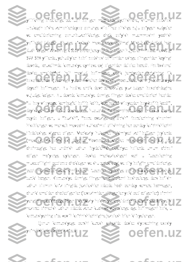 yillikning   o‘rtalariga   taalluqli   bo‘lgan   matnlarda   aytilishicha,   shumer   podshosi
Urukagin   o‘sha   zamonlardayoq   qonunga   xilof   haq   olishga   ruju   qo‘ygan   sudyalar
va   amaldorlarning   qonunbuzarliklariga   chek   qo‘yish   muammosini   yechish
yo‘llarini   izlagan.   Shunga   o‘xshash   masalalarga   qadimgi   Misr   hukmdorlari   ham
duch kelgan. Arxeologik tadqiqotlar jarayonida topilgan hujjatlar miloddan avvalgi
597-538 yillarda, yahudiylar Bobil podshosi tomonidan asirga olinganidan keyingi
davrda, Ierusalimda  korrupsiya ayniqsa  avj  olganidan dalolat  beradi. Professional
davlat   amaldorlari   hali   mavjud   bo‘lmagan   antik   jamiyatlar   tarixining   ilk
bosqichlarida   (qadimgi   yunon   shahar-davlatlari,   respublika   Rimi)   korrupsiya
deyarli   bo‘lmagan.   Bu   hodisa   antik   davr   tanazzulga   yuz   tutgan   bosqichdagina
vujudga   kelgan.   Bu   davrda   korrupsiya   domiga   ilingan   davlat   amaldorlari   haqida:
“U boy viloyatga kambag‘al bo‘lib kelib, kambag‘al viloyatdan boy bo‘lib ketdi”,
deyishgan.   Ayni   shu   davrda   rim   huquqida   “corrumpire”   degan   maxsus   atama
paydo   bo‘lgan,   u   “buzish”,   “pora   evaziga   og‘dirish”   iboralarining   sinonimi
hisoblangan va mansab mavqeini suiiste’mol qilishning har qanday ko‘rinishlarini
ifodalashga   xizmat   qilgan.   Markaziy   hukumat   hokimiyati   zaif   bo‘lgan   joylarda
(masalan,   ilk   o‘rta   asr   davrida   Yevropada)   xizmat   mavqeidan   aholidan   o‘z
cho‘ntagiga   haq   undirish   uchun   foydalanish   aksariyat   hollarda   umum   e’tirof
etilgan   me’yorga   aylangan.   Davlat   markazlashgani   sari   u   fuqarolarning
mustaqilligini qattiqroq cheklagan va shu tariqa quyi va oliy bo‘g‘in amaldorlariga
qattiq nazoratdan qutulishni istagan fuqarolar foydasiga qonunni xufyona buzishga
turtki   bergan.   Korrupsiya   domiga   ilingan   amaldorlarni   boshqalarga   dars   bo‘lsin
uchun   olomon   ko‘z   o‘ngida   jazolashlar   odatda   hech   qanday   samara   bermagan,
chunki amaldan chetlatilganlar (lavozimidan olinganlar yoki qatl etilganlar) o‘rnini
yangi poraxo‘rlar egallagan. Markaziy hokimiyat amaldorlar faoliyati ustidan yalpi
nazorat   o‘rnatish   uchun   odatda   zarur   kuch   va   vositalarga   ega   bo‘lmagani   bois,   u
korrupsiyaning o‘ta xavfli ko‘rinishlarinigina jazolash bilan kifoyalangan.
  Qonun   korrupsiyaga   qarshi   kurash   sohasida   davlat   siyosatining   asosiy
yo‘nalishlarini keltirib o‘tadi: 