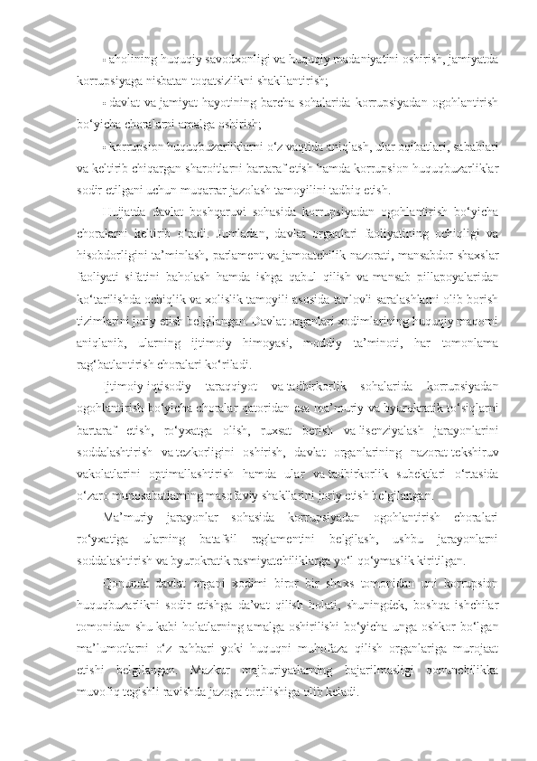  aholining huquqiy savodxonligi va huquqiy madaniyatini oshirish, jamiyatda
korrupsiyaga nisbatan toqatsizlikni shakllantirish;
 davlat   va   jamiyat   hayotining  barcha   sohalarida  korrupsiyadan  ogohlantirish
bo‘yicha choralarni amalga oshirish;
 korrupsion huquqbuzarliklarni o‘z vaqtida aniqlash, ular oqibatlari, sabablari
va   keltirib chiqargan sharoitlarni bartaraf etish hamda korrupsion huquqbuzarliklar
sodir etilgani uchun muqarrar jazolash tamoyilini tadbiq etish.
Hujjatda   davlat   boshqaruvi   sohasida   korrupsiyadan   ogohlantirish   bo‘yicha
choralarni   keltirib   o‘tadi.   Jumladan,   davlat   organlari   faoliyatining   ochiqligi   va
hisobdorligini ta’minlash, parlament va   jamoatchilik nazorati, mansabdor shaxslar
faoliyati   sifatini   baholash   hamda   ishga   qabul   qilish   va   mansab   pillapoyalaridan
ko‘tarilishda ochiqlik va   xolislik tamoyili asosida tanlovli saralashlarni olib borish
tizimlarini joriy etish belgilangan. Davlat organlari xodimlarining huquqiy maqomi
aniqlanib,   ularning   ijtimoiy   himoyasi,   moddiy   ta’minoti,   har   tomonlama
rag‘batlantirish choralari ko‘riladi.
Ijtimoiy-iqtisodiy   taraqqiyot   va   tadbirkorlik   sohalarida   korrupsiyadan
ogohlantirish bo‘yicha choralar qatoridan esa ma’muriy va   byurokratik to‘siqlarni
bartaraf   etish,   ro‘yxatga   olish,   ruxsat   berish   va   lisenziyalash   jarayonlarini
soddalashtirish   va   tezkorligini   oshirish,   davlat   organlarining   nazorat-tekshiruv
vakolatlarini   optimallashtirish   hamda   ular   va   tadbirkorlik   subektlari   o‘rtasida
o‘zaro munosabatlarning masofaviy shakllarini joriy etish belgilangan.
Ma’muriy   jarayonlar   sohasida   korrupsiyadan   ogohlantirish   choralari
ro‘yxatiga   ularning   batafsil   reglamentini   belgilash,   ushbu   jarayonlarni
soddalashtirish va   byurokratik rasmiyatchiliklarga yo‘l qo‘ymaslik kiritilgan.
Qonunda   davlat   organi   xodimi   biror   bir   shaxs   tomonidan   uni   korrupsion
huquqbuzarlikni   sodir   etishga   da’vat   qilish   holati,   shuningdek,   boshqa   ishchilar
tomonidan shu   kabi  holatlarning amalga  oshirilishi   bo‘yicha  unga  oshkor   bo‘lgan
ma’lumotlarni   o‘z   rahbari   yoki   huquqni   muhofaza   qilish   organlariga   murojaat
etishi   belgilangan.   Mazkur   majburiyatlarning   bajarilmasligi   qonunchilikka
muvofiq tegishli ravishda jazoga tortilishiga olib keladi. 