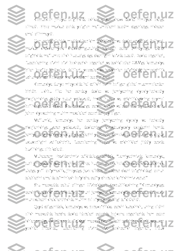 Korrupsion   jinoyat   to‘g‘risida   oshkor   qilgan   shaxs   davlat   himoyasi   ostiga
olinadi.   Biroq   mazkur   qoida   yolg‘on   ma’lumotlarni   taqdim   etganlarga   nisbatan
amal qilinmaydi.
Qonunning alohida moddasi har kim tashkilotlar va   davlat organlari faoliyati,
mazkur   shaxslar   yoki   shaxslar   guruhiga   taalluqli   qabul   qilinayotgan   aktlar
to‘g‘risida ma’lumot olish huquqiga ega ekanligini ko‘zda tutadi. Davlat organlari,
fuqarolarning   o‘zini   o‘zi   boshqarish   organlari   va   tashkilotlar   OAVga   korrupsiya
bilan   bog‘liq   hodisalar,   dalillari,   voqealar   va   jarayonlan   to‘g‘risida   jamoatchilik
uchun qiziqarli bo‘lgan ma’lumotlarni taqdim etadi.
Korrupsiya dunyo miqyosida hal etilishi lozim bo‘lgan global muammolardan
biridir.   Ushbu   illat   har   qanday   davlat   va   jamiyatning   siyosiy-iqtisodiy
rivojlanishiga   jiddiy   putur   yetkazadi,   inson   huquq   va   erkinliklarining   poymol
bo‘lishiga   olib   keladi.   Shu   bois   unga   qarshi   kurash   xalqaro   ahamiyat   kasb   etib,
jahon siyosatining muhim masalalari qatoridan joy olgan.
Ma’lumki,   korrupsiya   har   qanday   jamiyatning   siyosiy   va   iqtisodiy
rivojlanishiga   zarar   yetkazadi,   davlatning   konstitusiyaviy   asoslarini   hamda
jamiyatning ma’naviy-axloqiy asoslarini yemiradi, demokratik ins titutlar va qonun
ustuvorligini   zaiflashtirib,   fuqarolarning   huquq   va   erkinliklari   jiddiy   tarzda
buzilishiga olib keladi.
Muhataram   Prezidentimiz   ta’kidalaganlaridek,   “Jamiyatimizda   korrupsiya,
turli jinoyatlarni sodir etish va boshqa huquqbuzarlik holatlariga qarshi kurashish,
ularga   yo‘l  qo‘ymaslik,  jinoyatga  jazo  albatta   muqarrar   ekani   to‘g‘risidagi  qonun
talablarini amalda ta’minlash bo‘yicha qat’iy choralar ko‘rishimiz zarur.”
Shu   maqsadda   qabul   qilingan   O‘zbekiston   Respublikasining   “Korrupsiyaga
qarshi kurashish to‘g‘risida”gi Qonuni jamiyatda korrupsiyaga nisbatan murosasiz
munosabatni shakllantirishda muhim rol o‘ynayotganligi ta’kidlandi.
Qayd etilganidek, korrupsiya va poraxo‘rlikka qarshi  kurashish, uning oldini
olish   maqsadida   barcha   davlat   idoralari   qatorida   bojxona   organlarida   ham   qator
ishlar amalga oshirilmoqda. Galdagi maqsad esa, bu kabi tadbirlarni aholi, xususan
yoshlar   o‘rtasida,   fuqarolarning   o‘zini   o‘zi   boshqarish   organlari,   o‘quv 