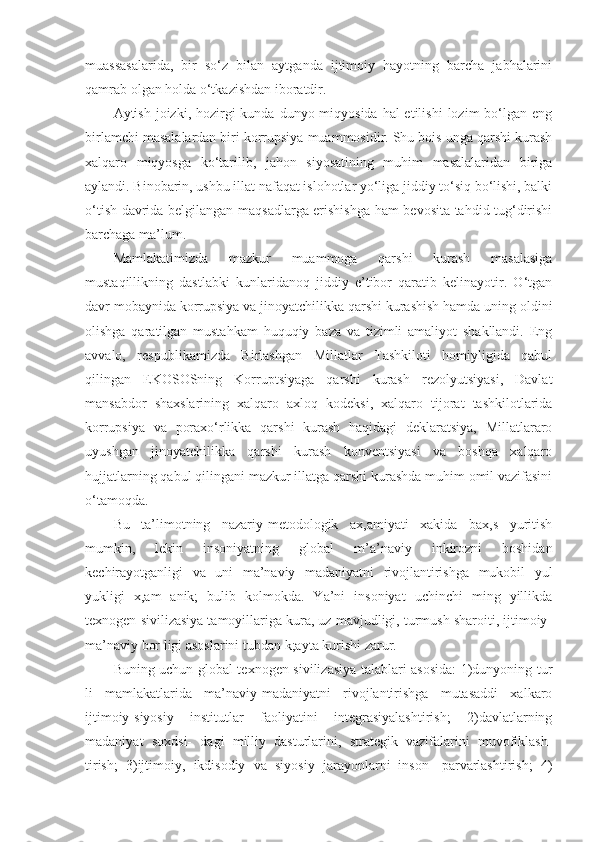 muassasalarida,   bir   so‘z   bilan   aytganda   ijtimoiy   hayotning   barcha   jabhalarini
qamrab olgan holda o‘tkazishdan iboratdir.
Aytish joizki, hozirgi  kunda dunyo miqyosida hal  etilishi  lozim  bo‘lgan eng
birlamchi masalalardan biri korrupsiya muammosidir. Shu bois unga qarshi kurash
xalqaro   miqyosga   ko‘tarilib,   jahon   siyosatining   muhim   masalalaridan   biriga
aylandi. Binobarin, ushbu illat nafaqat islohotlar yo‘liga jiddiy to‘siq bo‘lishi, balki
o‘tish davrida belgilangan maqsadlarga erishishga ham bevosita tahdid tug‘dirishi
barchaga ma’lum.
Mamlakatimizda   mazkur   muammoga   qarshi   kurash   masalasiga
mustaqillikning   dastlabki   kunlaridanoq   jiddiy   e’tibor   qaratib   kelinayotir.   O‘tgan
davr mobaynida korrupsiya va jinoyatchilikka qarshi kurashish hamda uning oldini
olishga   qaratilgan   mustahkam   huquqiy   baza   va   tizimli   amaliyot   shakllandi.   Eng
avvalo,   respublikamizda   Birlashgan   Millatlar   Tashkiloti   homiyligida   qabul
qilingan   EKOSOSning   Korruptsiyaga   qarshi   kurash   rezolyutsiyasi,   Davlat
mansabdor   shaxslarining   xalqaro   axloq   kodeksi,   xalqaro   tijorat   tashkilotlarida
korrupsiya   va   poraxo‘rlikka   qarshi   kurash   haqidagi   deklaratsiya,   Millatlararo
uyushgan   jinoyatchilikka   qarshi   kurash   konventsiyasi   va   boshqa   xalqaro
hujjatlarning qabul qilingani mazkur illatga qarshi kurashda muhim omil vazifasini
o‘tamoqda.
Bu   ta’limotning   nazariy-metodologik   ax,amiyati   xakida   bax,s   yuritish
mumkin,   lekin   insoniyatning   global   m’a’naviy   inkirozni   boshidan
kechirayotganligi   va   uni   ma’naviy   madaniyatni   rivojlantirishga   mukobil   yul
yukligi   x,am   anik;   bulib   kolmokda.   Ya’ni   insoniyat   uchinchi   ming   yillikda
texnogen sivilizasiya tamoyillariga kura, uz mavjudligi, turmush sharoiti, ijtimoiy-
ma’naviy bor ligi asoslarini tubdan k;ayta kurishi zarur.
Buning uchun global texnogen sivilizasiya talablari asosida:  1)dunyoning tur
li   mamlakatlarida   ma’naviy-madaniyatni   rivojlantirishga   mutasaddi   xalkaro
ijtimoiy-siyosiy   institutlar   faoliyatini   integrasiyalashtirish;   2)davlatlarning
madaniyat   soxdsi-   dagi   milliy   dasturlarini,   strategik   vazifalarini   muvofiklash-
tirish;   3)ijtimoiy,   ikdisodiy   va   siyosiy   jarayonlarni   inson-   parvarlashtirish;   4) 