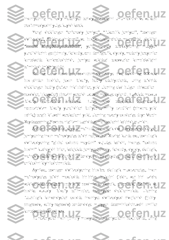 insoniyatning   ma’naviy-madaniyati   tarixiy   tajribalarini   umumlashtish   va   xalkaro
trasformasiyasini yulga kuyish kerak.
Yangi   shakllangan   “an’anaviy   jamiyat”,   “fukarolik   jamiyati”,   “texnogen
sivilizasiya”,   “inkiroz   sindromi”   va   boshka   tushunchalar   mazmunini,   shaklini
“mentol   idvptifikainyalashtirish”,   ya’ni   ijtimoiy   tarakkiyotning   muayyan
yunalishlarini: geoijtimoiy, iktisodiy, etno-demografik, siyosiy, madaniy jarayonlar
kontekstida   konkretlashtirish,   jamiyat   xakidagi   tasavvurlar   kompleksligini
ta’minlash imkoniyatidir.
Shuning   uchun   texnogen,   texnotron   sivilizasiya   rivojlanishining   XX   asr
bos щ chidan   boshlab,   jaxon   falsafiy,   badiiy   adabiyotlarda,   uning   ta’sirida
shakllangan   badiiy   (ba’zan   inkilobchilar,   yoki   ularning   aksi   bulgan   obivatellar   -
passivlar, lok;aydlar) obrazini yaratish ustuvor mavzuga aylandi. Bu ^akda maxsus
falsafiy   munozaralar   boshlandi.   Bunga   misol   tarik;asida   pragmatizm,
neopozitivizm   falsafiy   yunalishlari   faoliyatini,   milliy   ozodlikni   (pinxona   yoki
ochik;)   targib   kiluvchi   xarakatlarni   yoki,   ularning   nazariy   asoslariga   doyr   Martin
Xaydeggerning Yevropa nigilizmi tugrisidagi ma’ruzalarini keltirish mumkin.
Aslida bu xarakatlar, kaysidir ma’noda, texnologik sivi- lizasiyaga asoslangan
jamiyatning inson ma’naviyatiga ta’siri natijasi edi. Xozirgi kunda esa, texnologik
sivilizasiyaning   “global   axborot   maydoni”   vujudga   kelishi,   insonga   “axborot
bosimi”  kuchayishi   bilan, kelajakda  jamiyat   ijtimoiy,  iktisodiy,  siyosiy,  ekologik,
ma’naviy-madaniy   rivojlanish   tendensiyasini   belgilaydigan   omillar   kompleksini
aniklashni kiyinlashtirmokda.
Ayniksa,   texnogen   sivilizasiyaning   biosfera   ekologik   muvozanatiga,   inson
ma’naviyatiga   ta’siri   masalasida   bir-biriga   mukobnl   (lekin,   xar   biri   uzicha
xakikatlikka   davogar):   optmistik,   pessimistik,   skeptik,   alarmistik,   fatalistik   va
boshka   xususiy-   falsafiy   ta’limotlar,   nazariyalar   shakllanmokda.   Ularning
futurologik   konsensiyalari   asosida   insoniyat   sivilizasiyasi   rivojlanish   (ijobiy-
progressiv,   salbiy-regressiv)   tendensisiga   muayyan   determinlashtiruvchi   omillar
kontekstida baxolash xos.
Bu nazariyalar inson ijtimoiy moxsyatini, imkoniyatlarini bax,olashda, uning 