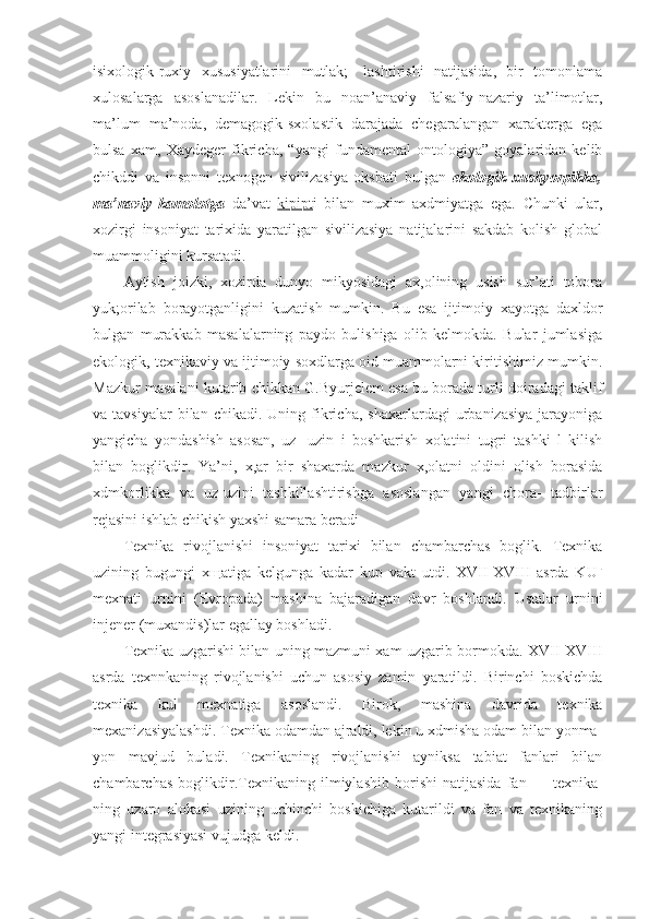 isixologik-ruxiy   xususiyatlarini   mutlak;-   lashtirishi   natijasida,   bir   tomonlama
xulosalarga   asoslanadilar.   Lekin   bu   noan’anaviy   falsafiy-nazariy   ta’limotlar,
ma’lum   ma’noda,   demagogik-sxolastik   darajada   chegaralangan   xarakterga   ega
bulsa   xam,   Xaydeger   fikricha,   “yangi   fundamental   ontologiya”   goyalaridan   kelib
chikddi   va   insonni   texnogen   sivilizasiya   oksbati   bulgan   ekologik   xushyorpikka,
ma’naviy   kamolotga   da’vat   kipipt i   bilan   muxim   axdmiyatga   ega.   Chunki   ular,
xozirgi   insoniyat   tarixida   yaratilgan   sivilizasiya   natijalarini   sakdab   kolish   global
muammoligini kursatadi.
Aytish   joizki,   xozirda   dunyo   mikyosidagi   ax,olining   usish   sur’ati   tobora
yuk;orilab   borayotganligini   kuzatish   mumkin.   Bu   esa   ijtimoiy   xayotga   daxldor
bulgan   murakkab   masalalarning   paydo   bulishiga   olib   kelmokda.   Bular   jumlasiga
ekologik, texnikaviy va ijtimoiy soxdlarga oid muammolarni kiritishimiz mumkin.
Mazkur masalani kutarib chikkan G.Byurjelem esa bu borada turli doiradagi taklif
va  tavsiyalar  bilan  chikadi.  Uning  fikricha,   shaxarlardagi   urbanizasiya   jarayoniga
yangicha   yondashish   asosan,   uz-   uzin   i   boshkarish   xolatini   tugri   tashki   l   kilish
bilan   boglikdir.   Ya’ni,   x,ar   bir   shaxarda   mazkur   x,olatni   oldini   olish   borasida
xdmkorlikka   va   uz-uzini   tashkillashtirishga   asoslangan   yangi   chora-   tadbirlar
rejasini ishlab chikish yaxshi samara beradi
Texnika   rivojlanishi   insoniyat   tarixi   bilan   chambarchas   boglik.   Texnika
uzining   bugungi   x щ atiga   kelgunga   kadar   kup   vakt   utdi.   XVII-XVIII   asrda   KU L
mexnati   urnini   (Evropada)   mashina   bajaradigan   davr   boshlandi.   Ustalar   urnini
injener (muxandis)lar egallay boshladi.
Texnika uzgarishi bilan uning mazmuni xam uzgarib bormokda. XVII-XVIII
asrda   texnnkaning   rivojlanishi   uchun   asosiy   zamin   yaratildi.   Birinchi   boskichda
texnika   kul   mexnatiga   asoslandi.   Birok,   mashina   davrida   texnika
mexanizasiyalashdi. Texnika odamdan ajraldi, lekin u xdmisha odam bilan yonma-
yon   mavjud   buladi.   Texnikaning   rivojlanishi   ayniksa   tabiat   fanlari   bilan
chambarchas   boglikdir. Texnikaning   ilmiylashib   borishi   natijasida   fan   —   texnika-
ning   uzaro   alokasi   uzining   uchinchi   boskichiga   kutarildi   va   fan   va   texnikaning
yangi integrasiyasi vujudga keldi. 