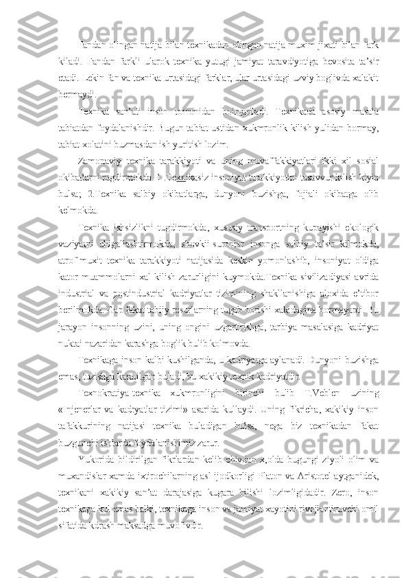 Fandan olingan natija bilan texnikadan olingan natija muxim jixati bilan fark
kiladi.   Fandan   farkli   ularok   texnika   yutugi   jamiyat   taravdiyotiga   bevosita   ta’sir
etadi. Lekin fan va texnika urtasidagi farklar, ular urtasidagi uzviy boglivda xalakit
bermaydi.
Texnika   san’ati   inson   tomonidan   boi щ ariladi.   Texnikada   asosiy   masala
tabiatdan foydalanishdir. Bugun tabiat  ustidan xukmronlik kilish yulidan bormay,
tabiat xolatini buzmasdan ish yuritish lozim.
Zamonaviy   texnika   tarakkiyoti   va   uning   muvaffakkiyatlari   ikki   xil   sosial
okibatlarni tugdirmokda. 1 .Te xn ikasiz insoniyat tarakkiyotini tasavvur kilish kiyin
bulsa;   2.Texnika   salbiy   okibatlarga,   dunyoni   buzishga,   fojiali   okibatga   olib
kelmokda.
Texnika   ishsizlikni   tugdirmokda,   xususiy   transportning   kupayishi   ekologik
vaziyatni   chigallashtirmokda,   shovkii-suronlar   insonga   salbiy   ta’sir   kilmokda,
atrof-muxit   texnika   tarakkiyoti   natijasida   keskin   yomonlashib,   insoniyat   oldiga
kator   muammolarni   xal   kilish   zarurligini   kuymokda.Texnika   sivilizadiyasi   avrida
industrial   va   postindustrial   kadriyatlar   tizimining   shakllanishiga   aloxida   e’tibor
berilmokda. Gap fakat tabiiy resurlarning tugab borishi xakidagina bormayapti. Bu
jarayon   insonning   uzini,   uning   ongini   uzgartirishga,   tarbiya   masalasiga   kadriyat
nuktai nazaridan karashga boglik bulib kolmovda.
Texnikaga inson kalbi kushilganda, u kadriyatga aylanadi. Dunyoni buzishga
emas, tuzishga karatilgan buladi, bu xakikiy texnik kadriyatdir.
Texnokratiya-texnika   xukmronligini   birinchi   bulib   T.Veblen   uzining
«Injenerlar   va   kadryatlar   tizimi»   asarida   kullaydi.   Uning   fikricha,   xakikiy   inson
tafakkurining   natijasi   texnika   buladigan   bulsa,   nega   biz   texnikadan   fakat
buzgunchi ishlarda foydalanishimiz zarur.
Yukorida   bildirilgan   fikrlardan   kelib   chivdan   x,olda   bugungi   ziyoli   olim   va
muxandislar xamda ixtirochilarning asl ijodkorligi Platon va Aristotel aytganidek,
texnikani   xakikiy   san’at   darajasiga   kugara   bilishi   lozimligidadir.   Zero,   inson
texnikaga kul emas balki, texnikaga inson va jamiyat xayotini rivojlantiruvchi omil
sifatida kdrash maksadga muvofivdir. 