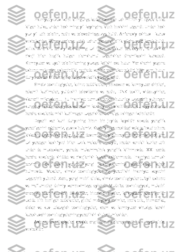 Insoniyat yozuv ixtiro kilingunga kadar taxminan uch million yil ogzaki aloka
kilgan   bulsa,   undan   besh   ming   yil   keyingina   kitob   bosishni   urgandi.   Undan   besh
yuz   yil   utib   telefon,   radio   va   televediniega   zga   buldi.   An’anaviy   eshituv   -   kuruv
vositalaridan   kompyuterlarga   utish   uchun   esa   atigi   ellik   yilcha   vakt   kerak   buldi,
xolos.   Ana   shu   tarixiy   xakikatning   uzi   inson   tafakkuri   tarakkiyoti,   fan-texnika
rivoji   bilan   boglik   bulgan   olamshumul   uzgarishlar   dinamikasini   kursatadi.
Kompyuter   va   uyali   telefonlarning   yuzaga   kelishi   esa   butun   Yer   sharini   yagona
axborot makoniga aylantirdiki, natijada xar bir mamlakat takdiri bilan xam, butun
dunyo tavdiri bilan boglik; bulgan vokelik yuzaga keldi.
Simeiz   texnologiyalar,   koinot   taddikotlari,   prosessor   va   kompyuter   chiplari,
rakamli   kurilmalar,   yuldoshli   televidenie   va   radio,   DNK   taxlili,   videouyinlar,
skanerli   mikroskop....   Bu   insoniyat   turmush   tarzini   butunlay   uzgartirib   yuborgan
sunggi   yillardagi   eng   yirik   va   muxim   kashfiyotlar   xisoblanadi.   Bu   sayyoramizda
barcha soxalarda misli kurilmagan uzgarishlarni amalga oshirgan ixtirolardir.
Deyarli   xar   kuni   dunyoning   biron   bir   joyida   kaysidir   soxada   yangilik
yaratilganini eshitamiz, guvox bulamiz. Kashfiyotlar orasidagi vakt tafovuti tobora
kiskarib,   uzgarishlar   oylar,   kunlar   davomida   boyib   borayotir.   X,ozirda   xech   kim
uzi   yaratgan   kashfiyoti   bilan   uzok   maktana   olmaydi,   oradan   sanokli   kunlar   utib
undan-da   mustaxkam,   yanada   mukammalrok   yangilik   kilinmovda.   XXI   aerda
barcha   soxalarda   shiddat   va   rivojlanish   kuzga   tashlanmoada.   Insoniyat   turmush
tarzining   rivojlanishi   yangidan-yangi   kashfiyotlarning   yaratilishiga   sabab
bulmovda.   Masalan,   simsiz   texnologiyalarning   yaratilishi   insoniyat   xayotini
uzgartirib yubordi. Zero, yangi mobil aloka, simsiz texnologiyalar tufayli axborot
va   ma’lumotlar   doimiy   xamroximizga   aylandi.   Mudofaa   texnologiyasi,   mukobil
energiya   bilan   ishlovchi   dvigatellar,   biotexnologiyalar,   kompyuter,   lazer,   genlar
ustida   olib  borilgan  tadkikotlar,  global   moliyaviy  tizimlar,  optik  tola,   biometrika,
elektr   va   suv   utkazgich   texnologiyalar,   spam   va   kompyuter   virusiga   karshi
kurashuvchi texnologiyalarning yaratilishi shular jumlasidan.
Axborot texnologiyalari orasida eng ildam rivojlanayotgaii bu — uyali aloka
vositasidir. 