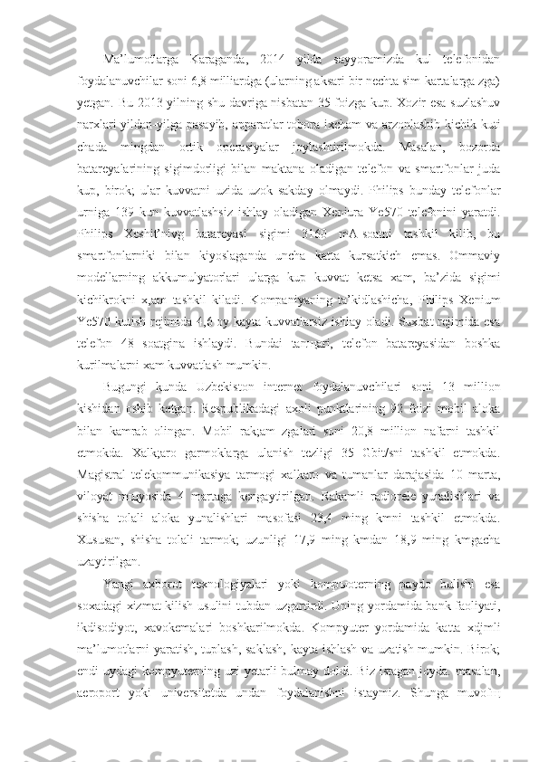 Ma’lumotlarga   Karaganda,   2014   yilda   sayyoramizda   kul   telefonidan
foydalanuvchilar soni 6,8 milliardga (ularning aksari bir nechta sim-kartalarga zga)
yetgan. Bu 2013 yilning shu davriga nisbatan 35 foizga kup. Xozir esa suzlashuv
narxlari yildan-yilga pasayib, apparatlar tobora ixcham va arzonlashib kichik kuti
chada   mingdan   ortik   operasiyalar   joylashtirilmokda.   Masalan,   bozorda
batareyalarining   sigimdorligi   bilan   maktana   oladigan   telefon   va   smartfonlar   juda
kup,   birok;   ular   kuvvatni   uzida   uzok   sakday   olmaydi.   Philips   bunday   telefonlar
urniga   139   kun   kuvvatlashsiz   ishlay   oladigan   Xeniura   Ye570   telefonini   yaratdi.
Philips   Xeshit’nivg   batareyasi   sigimi   3160   mA-soatni   tashkil   kilib,   bu
smartfonlarniki   bilan   kiyoslaganda   uncha   katta   kursatkich   emas.   Ommaviy
modellarning   akkumulyatorlari   ularga   kup   kuvvat   ketsa   xam,   ba’zida   sigimi
kichikrokni   x,am   tashkil   kiladi.   Kompaniyaning   ta’kidlashicha,   Philips   Xenium
Ye570 kutish rejimida 4,6 oy kayta kuvvatlarsiz ishlay oladi. Suxbat rejimida esa
telefon   48   soatgina   ishlaydi.   Bundai   tan щ ari,   telefon   batareyasidan   boshka
kurilmalarni xam kuvvatlash mumkin.
Bugungi   kunda   Uzbekiston   internet   foydalanuvchilari   soni   13   million
kishidan   oshib   ketgan.   Respublikadagi   axoli   punktlarining   92   foizi   mobil   aloka
bilan   kamrab   olingan.   Mobil   rak;am   zgalari   soni   20,8   million   nafarni   tashkil
etmokda.   Xalk;aro   garmoklarga   ulanish   tezligi   35   Gbit/sni   tashkil   etmokda.
Magistral   telekommunikasiya   tarmogi   xalkaro   va   tumanlar   darajasida   10   marta,
viloyat   m щ yosida   4   martaga   kengaytirilgan.   Rakamli   radiorele   yunalishlari   va
shisha   tolali   aloka   yunalishlari   masofasi   23,4   ming   kmni   tashkil   etmokda.
Xususan,   shisha   tolali   tarmok;   uzunligi   17,9   ming   kmdan   18,9   ming   kmgacha
uzaytirilgan.
Yangi   axborot   texnologiyalari   yoki   komp ы oterning   paydo   bulishi   esa
soxadagi  xizmat  kilish usulini tubdan uzgartirdi. Uning yordamida bank faoliyati,
ikdisodiyot,   xavokemalari   boshkarilmokda.   Kompyuter   yordamida   katta   xdjmli
ma’lumotlarni yaratish, tuplash, saklash, kayta ishlash va uzatish mumkin. Birok;
endi  uydagi   kompyuterning  uzi   yetarli   bulmay doldi.  Biz  istagan  joyda. masalan,
aeroport   yoki   universitetda   undan   foydalanishni   istaymiz.   Shunga   muvof щ 