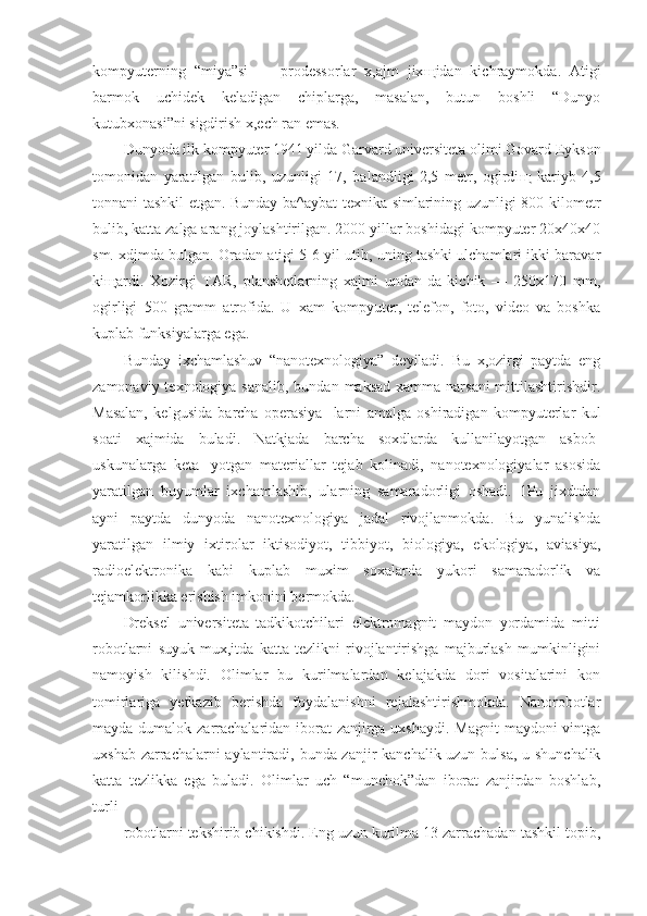 kompyuterning   “miya”si   —   prodessorlar   x,ajm   jix щ idan   kichraymokda.   Atigi
barmok   uchidek   keladigan   chiplarga,   masalan,   butun   boshli   “Dunyo
kutubxonasi”ni sigdirish x,ech ran emas.
Dunyoda ilk kompyuter 1941 yilda Garvard universiteta olimi Govard Eykson
tomonidan   yaratilgan   bulib,   uzunligi   17,   balandligi   2,5   metr,   ogirdi щ   kariyb   4,5
tonnani tashkil etgan. Bunday ba^aybat texnika simlarining uzunligi 800 kilometr
bulib, katta zalga arang joylashtirilgan. 2000 yillar boshidagi kompyuter 20x40x40
sm. xdjmda bulgan. Oradan atigi 5-6 yil utib, uning tashki ulchamlari ikki baravar
ki щ ardi.   Xozirgi   TAR,   planshetlarning   xajmi   undan-da   kichik   —   250x170   mm,
ogirligi   500   gramm   atrofida.   U   xam   kompyuter,   telefon,   foto,   video   va   boshka
kuplab funksiyalarga ega.
Bunday   ixchamlashuv   “nanotexnologiya”   deyiladi.   Bu   x,ozirgi   paytda   eng
zamonaviy texnologiya sanalib,  bundan maksad  xamma narsani  mittilashtirishdir.
Masalan,   kelgusida   barcha   operasiya-   larni   amalga   oshiradigan   kompyuterlar   kul
soati   xajmida   buladi.   Natkjada   barcha   soxdlarda   kullanilayotgan   asbob-
uskunalarga   keta-   yotgan   materiallar   tejab   kolinadi,   nanotexnologiyalar   asosida
yaratilgan   buyumlar   ixchamlashib,   ularning   samaradorligi   oshadi.   1Pu   jixdtdan
ayni   paytda   dunyoda   nanotexnologiya   jadal   rivojlanmokda.   Bu   yunalishda
yaratilgan   ilmiy   ixtirolar   iktisodiyot,   tibbiyot,   biologiya,   ekologiya,   aviasiya,
radioelektronika   kabi   kuplab   muxim   soxalarda   yukori   samaradorlik   va
tejamkorlikka erishish imkonini bermokda.
Dreksel   universiteta   tadkikotchilari   elektromagnit   maydon   yordamida   mitti
robotlarni   suyuk   mux,itda   katta   tezlikni   rivojlantirishga   majburlash   mumkinligini
namoyish   kilishdi.   Olimlar   bu   kurilmalardan   kelajakda   dori   vositalarini   kon
tomirlariga   yetkazib   berishda   foydalanishni   rejalashtirishmokda.   Nanorobotlar
mayda dumalok zarrachalaridan iborat zanjirga uxshaydi. Magnit  maydoni vintga
uxshab zarrachalarni  aylantiradi, bunda zanjir kanchalik uzun bulsa, u shunchalik
katta   tezlikka   ega   buladi.   Olimlar   uch   “munchok”dan   iborat   zanjirdan   boshlab,
turli
robotlarni tekshirib chikishdi. Eng uzun kurilma 13 zarrachadan tashkil topib, 