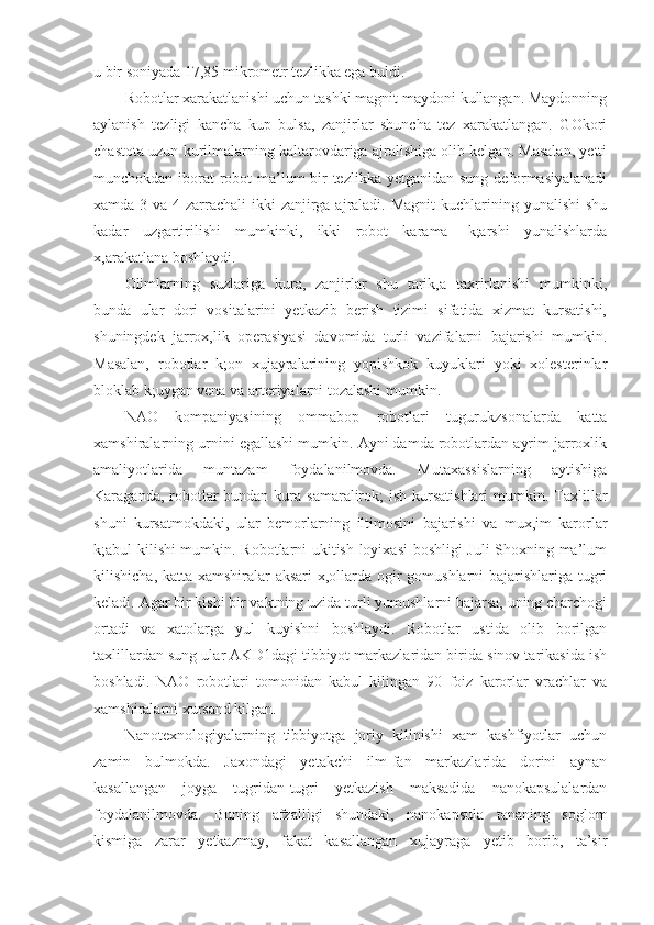 u bir soniyada 17,85 mikrometr tezlikka ega buldi.
Robotlar xarakatlanishi uchun tashki magnit maydoni kullangan. Maydonning
aylanish   tezligi   kancha   kup   bulsa,   zanjirlar   shuncha   tez   xarakatlangan.   GOkori
chastota uzun kurilmalarning kaltarovdariga ajralishiga olib kelgan. Masalan, yetti
munchokdan iborat robot  ma’lum bir  tezlikka yetganidan sung deformasiyalanadi
xamda 3 va 4 zarrachali  ikki  zanjirga ajraladi. Magnit  kuchlarining yunalishi  shu
kadar   uzgartirilishi   mumkinki,   ikki   robot   karama-   k;arshi   yunalishlarda
x,arakatlana boshlaydi.
Olimlarning   suzlariga   kura,   zanjirlar   shu   tarik,a   taxrirlanishi   mumkinki,
bunda   ular   dori   vositalarini   yetkazib   berish   tizimi   sifatida   xizmat   kursatishi,
shuningdek   jarrox,lik   operasiyasi   davomida   turli   vazifalarni   bajarishi   mumkin.
Masalan,   robotlar   k;on   xujayralarining   yopishkok   kuyuklari   yoki   xolesterinlar
bloklab k;uygan vena va arteriyalarni tozalashi mumkin.
NAO   kompaniyasining   ommabop   robotlari   tugurukzsonalarda   katta
xamshiralarning urnini egallashi mumkin. Ayni damda robotlardan ayrim jarroxlik
amaliyotlarida   muntazam   foydalanilmovda.   Mutaxassislarning   aytishiga
Karaganda, robotlar  bundan kura samaralirok;  ish kursatishlari  mumkin. Taxlillar
shuni   kursatmokdaki,   ular   bemorlarning   iltimosini   bajarishi   va   mux,im   karorlar
k;abul kilishi mumkin. Robotlarni ukitish loyixasi boshligi  Juli Shoxning ma’lum
kilishicha, katta xamshiralar  aksari  x,ollarda ogir gomushlarni bajarishlariga tugri
keladi. Agar bir kishi bir vaktning uzida turli yumushlarni bajarsa, uning charchogi
ortadi   va   xatolarga   yul   kuyishni   boshlaydi.   Robotlar   ustida   olib   borilgan
taxlillardan sung ular AKD1dagi tibbiyot markazlaridan birida sinov tarikasida ish
boshladi.   NAO   robotlari   tomonidan   kabul   kilingan   90   foiz   karorlar   vrachlar   va
xamshiralarni xursand kilgan.
Nanotexnologiyalarning   tibbiyotga   joriy   kilinishi   xam   kashfiyotlar   uchun
zamin   bulmokda.   Jaxondagi   yetakchi   ilm-fan   markazlarida   dorini   aynan
kasallangan   joyga   tugridan-tugri   yetkazish   maksadida   nanokapsulalardan
foydalanilmovda.   Buning   afzalligi   shundaki,   nanokapsula   tananing   soglom
kismiga   zarar   yetkazmay,   fakat   kasallangan   xujayraga   yetib   borib,   ta’sir 