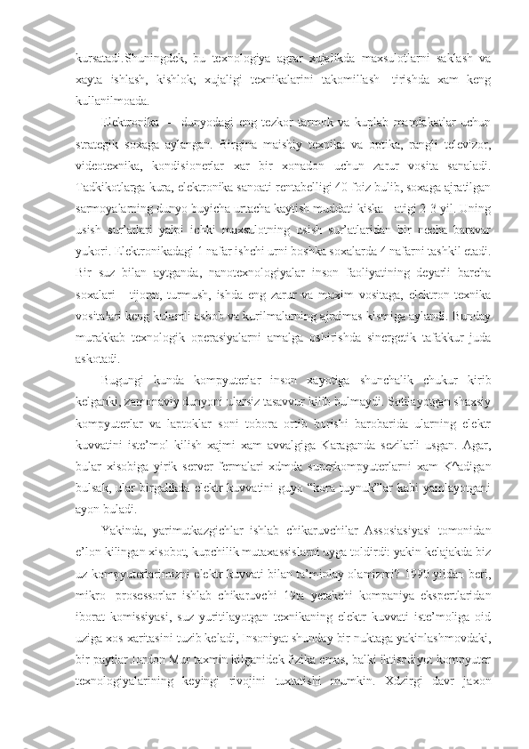 kursatadi.Shuningdek,   bu   texnologiya   agrar   xujalikda   maxsulotlarni   saklash   va
xayta   ishlash,   kishlok;   xujaligi   texnikalarini   takomillash-   tirishda   xam   keng
kullanilmoada.
E lektronika   —   dunyodagi   eng   tezkor   tarmok   va   kuplab   mamlakatlar   uchun
strategik   soxaga   aylangan.   Birgina   maishiy   texnika   va   optika,   rangli   televizor,
videotexnika,   kondisionerlar   xar   bir   xonadon   uchun   zarur   vosita   sanaladi.
Tadkikotlarga kura, elektronika sanoati rentabelligi 40 foiz bulib, soxaga ajratilgan
sarmoyalarning dunyo buyicha urtacha kaytish muddati kiska - atigi 2-3 yil. Uning
usish   sur’atlari   yalpi   ichki   maxsulotning   usish   sur’atlaridan   bir   necha   baravar
yukori. Elektronikadagi 1 nafar ishchi urni boshka soxalarda 4 nafarni tashkil etadi.
Bir   suz   bilan   aytganda,   nanotexnologiyalar   inson   faoliyatining   deyarli   barcha
soxalari   -   tijorat,   turmush,   ishda   eng   zarur   va   muxim   vositaga,   elektron   texnika
vositalari keng kulamli asbob va kurilmalarning ajralmas kismiga aylandi. Bunday
murakkab   texnologik   operasiyalarni   amalga   oshirishda   sinergetik   tafakkur   juda
askotadi.
Bugungi   kunda   kompyuterlar   inson   xayotiga   shunchalik   chukur   kirib
kelganki, zamonaviy dunyoni ularsiz tasavvur kilib bulmaydi. Sotilayotgan shaxsiy
kompyuterlar   va   laptoklar   soni   tobora   ortib   borishi   barobarida   ularning   elektr
kuvvatini   iste’mol   kilish   xajmi   xam   avvalgiga   Karaganda   sezilarli   usgan.   Agar,
bular   xisobiga   yirik   server   fermalari   xdmda   superkompyuterlarni   xam   K^adigan
bulsak,  ular  birgalikda  elektr  kuvvatini  guyo  “kora  tuynuk”lar  kabi  yamlayotgani
ayon buladi.
Yakinda,   yarimutkazgichlar   ishlab   chikaruvchilar   Assosiasiyasi   tomonidan
e’lon kilingan xisobot, kupchilik mutaxassislarni uyga toldirdi: yakin kelajakda biz
uz kompyuterlarimizni elektr kuvvati bilan ta’minlay olamizmi? 1990 yildan beri,
mikro-   prosessorlar   ishlab   chikaruvchi   19ta   yetakchi   kompaniya   ekspertlaridan
iborat   komissiyasi,   suz   yuritilayotgan   texnikaning   elektr   kuvvati   iste’moliga   oid
uziga xos xaritasini tuzib keladi, Insoniyat shunday bir nuktaga yakinlashmovdaki,
bir paytlar Jordon Mur taxmin kilganidek fizika emas, balki iktisodiyot kompyuter
texnologiyalarining   keyingi   rivojini   tuxtatishi   mumkin.   Xdzirgi   davr   jaxon 