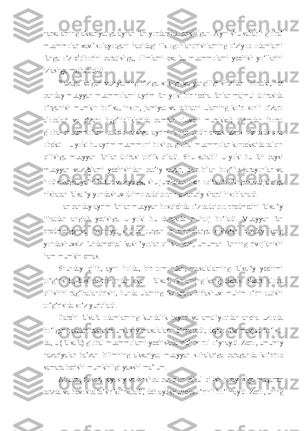 narsalarning aksariyatiga aynan fan yordamida erishilgan. Ayni shu sababli global
muammolar  xavf  solayotgani  haqidagi  ilk ogohlantirishlarning o‘ziyoq odamlarni
fanga   o‘z   e’tiborini   qaratishga,   olimlarni   esa   bu   muammolarni   yechish   yo‘llarini
izlashga majbur qildi. 
Yuzaga   kelgan   vaziyatning   o‘ziga   xosligi   va   yangiligi   shundan   iboratki,   har
qanday muayyan muammolarni ayrim fan yoki bir necha fanlar majmui doirasida
o‘rganish   mumkin   bo‘lsa,   inson,   jamiyat   va   tabiatni   ularning   ko‘p   sonli   o‘zaro
aloqalari   va   o‘zaro   bog‘liqliklarida   qamrab   oluvchi   murakkab   tizimdan   iborat
global   muammolarni   tadqiq   etishga   ayrim   fanlar   qodir   emas.   Zero   o‘z   tadqiqoti
obekti – u yoki bu ayrim muammoni boshqa global muammolar kontekstida talqin
qilishga   muayyan   fanlar   doirasi   torlik   qiladi.   Shu   sababli   u   yoki   bu   fan   qaysi
muayyan   vazifalarni   yechishidan   qat’iy   nazar,   ular   bilan   bog‘liq   jarayonlar   va
hodisalarga, ya’ni butun vaziyatga, shu jumladan oxir-oqibatda olingan natijalarga
nisbatan falsafiy yondashuv doimo tadqiqotning zaruriy sharti hisoblanadi. 
Har qanday ayrim fanlar muayyan bosqichda o‘z tadqiqot predmetini falsafiy
jihatdan   anglab   yetishga   u   yoki   bu   darajada   muhtoj   bo‘ladi.   Muayyan   fan
predmetiga   va   insoniyat   oldida   turgan   muammolarga   nisbatan   bunday   keng
yondashuvsiz   fundamental   kashfiyotlar   qilish   ham,   umuman   fanning   rivojlanishi
ham mumkin emas. 
Shunday   qilib,   ayni   holda,   bir   tomondan,   masalalarning   falsafiy   yechimi
to‘g‘risida,   boshqa   tomondan   esa   –   falsafa   fanlarning   keng   doirasi   o‘zaro   aloqa
qilishini  rag‘batlantirishi,  bunda  ularning  fanlararo  birlashuvi  muhim  o‘rin  tutishi
to‘g‘risida so‘z yuritiladi. 
Garchi   falsafa   odamlarning   kundalik   hayoti   va   amaliyotidan   ancha   uzoqda
bo‘lgan haddan tashqari umumiy masalalarni o‘rganadi, degan fikr mavjud bo‘lsa-
da, u (falsafa) global muammolarni yechishda muhim rol o‘ynaydi. Zero ,  umumiy
nazariyalar   ba’zan   bilimning   aksariyat   muayyan   sohalariga   qaraganda   ko‘proq
samara berishi mumkinligi yaxshi ma’lum. 
Albatta,   falsafa   siyosiy   va   boshqa   qarorlar   qabul   qilish   jarayoniga   muqarrar
tarzda va bevosita ta’sir ko‘rsatadi, deb aytish uncha o‘rinli bo‘lmaydi. Zero ,  uning 