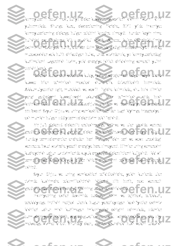 kompyuter infratuzilmasi, dunyo elektr kuvvatining sezilarli kismini “xazm” kilib
yubormokda.   Shunga   kura,   ekspertlarning   fikricha,   2040   yilda   insoniyat
kompyuterlarning   elektrga   bulgan   talabini   kondira   olmaydi.   Bundan   keyin   nima
bulishini   esa,   bashorat   kili щ   mushkul   vazifa.   Albatta,   bular   shunchaki   ilmiy
extimollar nazariyasi  bulib, ular xar doim xam uz tasdigini  topavermaydi. Birok;,
mutaxassislar   xak  bulib   chikadigan  bulsa,   unda   xozirdanok;   yo   kompyuterlardagi
kurilmalarni   uzgartirish   lozim,   yoki   energiya   ishlab   chikishning   samarali   yulini
topishi kerak.
E lektron kurilmalar kdnchalik kulay, ixcham va tejamkor bulgani sayin ularni
kuvvat   bilan   ta’minlash   masalasi   shunchalik   dolzarblashib   bormokda.
Akkumulyatorlar   ogir,   murakkab   va   xavfli-   ligicha   kolmokda,   shu   bois   olimlar
yangi   gadjetlarni   kuvvatlovchi   uskunalar   bilan   ta’minlash   ustida   bosh
kotirishmokda.   Ulardan   birini   Xuachjun   Ilm-fan   va   texnologiya   universiteti
profeseori Szyun Chjou va uning xamkasblari tugridan-tugri kiyimga integ rasiya l
ash mumkin bulgan oddiy termoelektr tizim taklif etishdi.
Bir   juft   elektrod   elektrolit   aralashmasiga   solinsa   va   ular   orasida   xarorat
gradienta   kuchaytirilsa,   zanjirda   elektr   xarakatlantiruvchi   kuch   paydo   buladi.
Bunday   termoelementlar   anchadan   beri   ma’lum,   lekin   teri   va   xavo   urtasidagi
xarorat tafovuti xozircha yetarli energiya bera olmayapti. Olimlar uning samarasini
kuchaytirish uchun uz tizimlarida suyuk emas, gel elektrolitlarni kullashdi. Ikki xil
termoelement   kombinasiyasi   elektr   ishlab   chikarishni   taxminan   ikki   barobarga
oshirdi.
Szyun   Chjou   va   uning   xamkasblari   ta’kidlashicha,   yakin   kunlarda   ular
tizimda   kushimcha   takomillashtirish   ishlarini   olib   borib,   past   xaroratli
gradientlardan kuprok energiya olishning uddasidan chikishadi.
Insoniyatning   asrlar   davomida   tuplagan   bilim   va   tajribasi,   tafakkuri,
tarakkiyotga   intilishi   natijasi   ularok   bugun   yaratilayotgan   kashfiyotlar   asrimiz
kishilari   uchun   misli   kurilmagan   imkoniyatlar   eshigini   ochmokda,   odamlar
turmushini yengillashtirib, xayotni guzallashtirmokda. Ixtirolar aslida ana shu oliy
maksadga   xizmat   kiladi.   Shunday   ekan,   ulardan   shunchaki   bush   vaktni   utkazish 