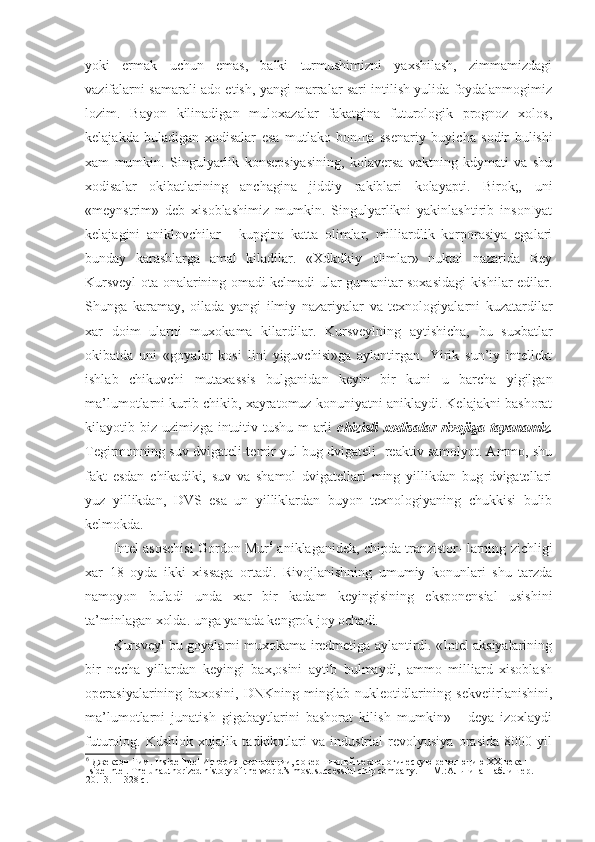 yoki   ermak   uchun   emas,   balki   turmushimizni   yaxshilash,   zimmamizdagi
vazifalarni samarali ado etish, yangi marralar sari intilish yulida foydalanmogimiz
lozim.   Bayon   kilinadigan   muloxazalar   fakatgina   futurologik   prognoz   xolos,
kelajakda   buladigan   xodisalar   esa   mutlako   bon щ a   ssenariy   buyicha   sodir   bulishi
xam   mumkin.   Singulyarlik   konsepsiyasining,   kolaversa   vaktning   kdymati   va   shu
xodisalar   okibatlarining   anchagina   jiddiy   rakiblari   kolayapti.   Birok;,   uni
«meynstrim»   deb   xisoblashimiz   mumkin.   Singulyarlikni   yakinlashtirib   insonIyat
kelajagini   aniklovchilar   -   kupgina   katta   olimlar,   milliardlik   korporasiya   egalari
bunday   karashlarga   amal   kiladilar.   «Xdkdkiy   olimlar»   nuktai   nazarida   Rey
Kursveyl ota-onalarining omadi kelmadi ular gumanitar soxasidagi kishilar edilar.
Shunga   karamay,   oilada   yangi   ilmiy   nazariyalar   va   texnologiyalarni   kuzatardilar
xar   doim   ularni   muxokama   kilardilar.   Kursveylning   aytishicha,   bu   suxbatlar
okibatda   uni   «goyalar   kosi   lini   yiguvchisi»ga   aylantirgan.   Yirik   sun’iy   intellekt
ishlab   chikuvchi   mutaxassis   bulganidan   keyin   bir   kuni   u   barcha   yigilgan
ma’lumotlarni kurib chikib, xayratomuz konuniyatni aniklaydi. Kelajakni bashorat
kilayotib biz uzimizga intuitiv tushu m arli   chizisli  xodisalar  rivojiga tayanamiz.
Tegirmonning suv dvigateli-temir yul bug dvigateli- reaktiv samolyot. Ammo, shu
fakt   esdan   chikadiki,   suv   va   shamol   dvigatellari   ming   yillikdan   bug   dvigatellari
yuz   yillikdan,   DVS   esa   un   yilliklardan   buyon   texnologiyaning   chukkisi   bulib
kelmokda.
Intel asoschisi Gordon Mur 6
 aniklaganidek, chipda tranzistor- larning zichligi
xar   18   oyda   ikki   xissaga   ortadi.   Rivojlanishning   umumiy   konunlari   shu   tarzda
namoyon   buladi   unda   xar   bir   kadam   keyingisining   eksponensial   usishini
ta’minlagan xolda. unga yanada kengrok joy ochadi.
Kursveyl bu goyalarni muxokama iredmetiga aylantirdi. «Intel aksiyalarining
bir   necha   yillardan   keyingi   bax,osini   aytib   bulmaydi,   ammo   milliard   xisoblash
operasiyalarining   baxosini,   DNKning   minglab   nukleotidlarining   sekveiirlanishini,
ma’lumotlarni   junatish   gigabaytlarini   bashorat   kilish   mumkin»   -   deya   izoxlaydi
futurolog.   Kdshlok   xujalik   tadkikotlari   va   industrial   revolyusiya   orasida   8000   yil
6
 Джексон Тим. Inside Intel История корпорации, совершившей технологическую революцию XX века = 
Iside Intel.  The unauthorized history of the world’s most successful chip company. —  М .: Альпина   Паблишер . 
20.13.— 328  с . 