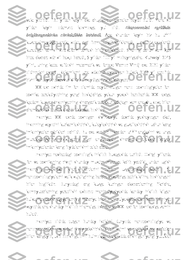 vakt   yotibdi.   120   yildan   keyin   esa   chuglanma   lampalar   paydo   buldi.   Yana   80
yildan   keyin   odamzot   kosmosga   yul   oldi.   Eksponensial   egrilikda
belgilanganideku   cheksizlikka   intshadi.   Ana   shundan   keyin   biz   bu   u sishni
kuzataolmaydigan   anik;   xolat,   egri   forma   orkali   aniklanadi,   u   esa   biz   asoslanib
kuradigan   utmish   xodisalarini   tanlash   bilan   aniklanadi.   Shuning   uchun   xam   x,ar
bitta ekspert  xdr xil bax,o beradi, 5 yildan 100 yil mobaynigacha. Kursveyl  2045
yilni,   uning   katta   safdoshi   matematik   va   fantast   Vernor   Vindj   esa   2030   yildan
oldinrokni   aytadi.   Rakamlarni   urta   xdsobda   aytadigan   bulsak   2040   yil   atrofida
bizni kandaydir tasavvur kilib bulmaydigan narsa kutayapti.
XX   asr   oxirida   ilm-fan   olamida   paydo   bulgan   nano-   texnologiyalar   fan-
texnika   tarakdiyotining   yangi   bosk;ichiga   yakun   yasash   barobarida   XXI   asrga
k;adam kuygan insoniyatning sinergetik tafakkur kelajagn xam ana shu soxa bilan
chambarchas bog lik ekanini kursata boshladi.
Insoniyat   XXI   asrda   texnogen   sivilizasiya   davrida   yashayotgan   ekai,
insonning xayotini kurkamlashtirish, kulaylashtirish va guzallashtirish uchun keng
imkoniyatlar   eshiklari   ochildi.   Bu   esa   xar   bir   insondan   u zligini
  anglashni   va   unga
murakkablikning   mox,iyatini   tugri   anglatuvchi   sinergetik   tafakkur   bergan
imkoniyatlardan keng foydalanishni talab etadi.
Insoniyat   navbatdagi   texnologik   inkilob   busagasida   turibdi.   Oxirgi   yillarda
fan   va   texnikaning   rivoji   shunday   mux,im   marraga   kelib   yetdiki,   undan   ugish
insonning   yashash   shart-sharoitlarini   tubdan   uzgartirishga   kodir.   Bu
nanotexnologiyalarni xalk xujaligining barcha soxalariga tatbik kilina boshlangani
bilan   boglikdir.   Dunyodagi   eng   kuzga   kuringan   ekspertlarning   fikricha,
kompyuterlarning   yaratilishi   axborot   manipulyasiyasida   kanday   inkilob   kilgan
bulsa, nanotexnologiya-larning materiya bilan manipulyasiya kilishi xam insoniyat
xayotida ana shunday inki lob ni amalga oshiradi va XXI asr fan-texnikasiga zamin
buladi.
Insoniyat   oldida   turgan   bunday   istikbol   dunyoda   nanotexnologiya   va
nanomateriallar  soxasidagi  ilmiy-tekshirish ishlari  xajmi  va natijalari  tez sur’atlar
bilan kengayib, usib borishiga omil bulmokda. Bu soxdda erishilgan yangi yutuklar 