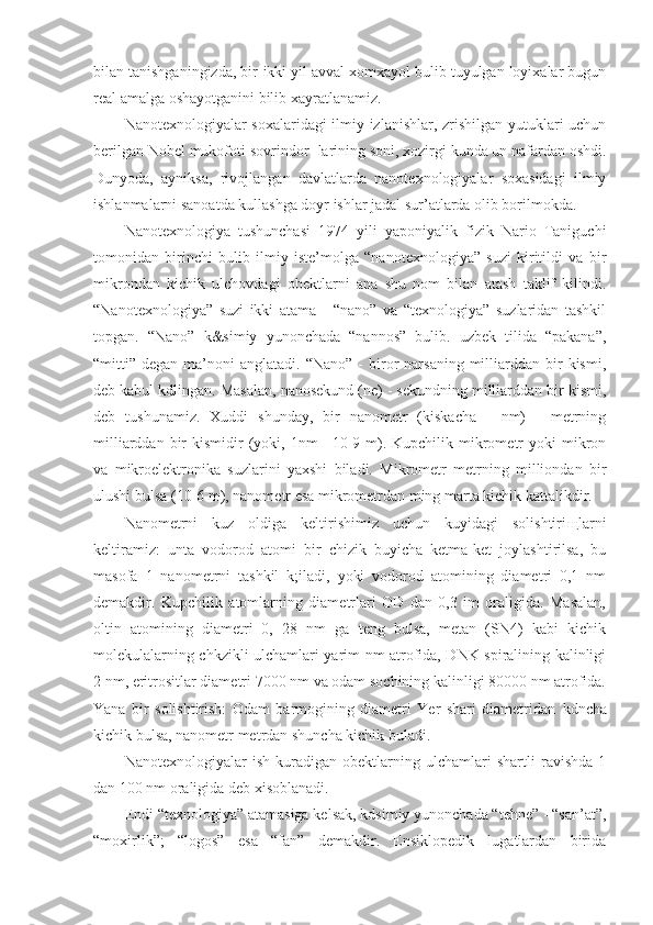 bilan tanishganingizda, bir-ikki yil avval xomxayol bulib tuyulgan loyixalar bugun
real amalga oshayotganini bilib xayratlanamiz.
Nanotexnologiyalar soxalaridagi ilmiy izlanishlar, zrishilgan yutuklari uchun
berilgan Nobel mukofoti sovrindor- larining soni, xozirgi kunda un nafardan oshdi.
Dunyoda,   ayniksa,   rivojlangan   davlatlarda   nanotexnologiyalar   soxasidagi   ilmiy
ishlanmalarni sanoatda kullashga doyr ishlar jadal sur’atlarda olib borilmokda.
Nanotexnologiya   tushunchasi   1974   yili   yaponiyalik   fizik   Nario   Taniguchi
tomonidan   birinchi   bulib   ilmiy   iste’molga   “nanotexnologiya”   suzi   kiritildi   va   bir
mikrondan   kichik   ulchovdagi   obektlarni   ana   shu   nom   bilan   atash   taklif   kilindi.
“Nanotexnologiya”   suzi   ikki   atama   -   “nano”   va   “texnologiya”   suzlaridan   tashkil
topgan.   “Nano”   k&simiy   yunonchada   “nannos”   bulib.   uzbek   tilida   “pakana”,
“mitti”  degan  ma’noni   anglatadi.  “Nano”  -  biror  narsaning  milliarddan  bir  kismi,
deb kabul kdlingan. Masalan, nanosekund (ne) - sekundning milliarddan bir kismi,
deb   tushunamiz.   Xuddi   shunday,   bir   nanometr   (kiskacha   -   nm)   -   metrning
milliarddan  bir   kismidir   (yoki,  1nm   =10-9  m).  Kupchilik  mikrometr   yoki   mikron
va   mikroelektronika   suzlarini   yaxshi   biladi.   Mikrometr   metrning   milliondan   bir
ulushi bulsa (10-6 m), nanometr esa mikrometrdan ming marta kichik kattalikdir.
Nanometrni   kuz   oldiga   keltirishimiz   uchun   kuyidagi   solishtiri щ larni
keltiramiz:   unta   vodorod   atomi   bir   chizik   buyicha   ketma-ket   joylashtirilsa,   bu
masofa   1   nanometrni   tashkil   k;iladi,   yoki   vodorod   atomining   diametri   0,1   nm
demakdir.   Kupchilik   atomlarning   diametrlari   OD   dan   0,3   im   oraligida.   Masalan,
oltin   atomining   diametri   0,   28   nm   ga   teng   bulsa,   metan   (SN4)   kabi   kichik
molekulalarning chkzikli ulchamlari yarim nm atrofida, DNK spiralining kalinligi
2 nm, eritrositlar diametri 7000 nm va odam sochining kalinligi 80000 nm atrofida.
Yana   bir   solishtirish:   Odam   barmogining   diametri   Yer   shari   diametridan   kdncha
kichik bulsa, nanometr metrdan shuncha kichik buladi.
Nanotexnologiyalar   ish   kuradigan   obektlarning   ulchamlari   shartli   ravishda   1
dan 100 nm oraligida deb xisoblanadi.
E ndi “texnologiya” atamasiga kelsak, kdsimiy yunonchada “tehne” - “san’at”,
“moxirlik”;   “logos”   esa   “fan”   demakdir.   Ensiklopedik   lugatlardan   birida 