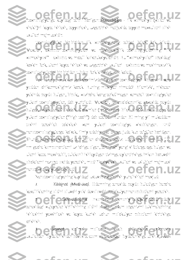 “texnologiya”ga   kuyidagi   ta’rif   berilgan: Texnologiya   -   ilk   xomashyo   (xolati   va
shakli)ni   kayta   ishlash,   tayyorlash,   uzgartirish   natijasida   tayyor   maxsulotni   olish
usullari majmuasidir.
Texnologiyalar   bir-biridan   ilk   xomashyoning   tabiati   bilan   fark   kiladi,
Masalan,   axborot   texnologiyalari   va   mashinasozlik   texnologiyalarining   “ilk
xomashyosi”   -   axborot   va  metall   koistruksiyalaridir.   Bu   “xomashyolar”   orasidagi
keskin fark, ularni kayta ishlash va uzgartirish usullari - axborot va mashinasozlik
texnologiyalarini bir-biridan tubdan fark kilishiga olib keladi.
Texnologiya   xakida   gapirganimizda   “yukori   texnologiya”   iborasini   xam
yoddan   chikarmasligimiz   kerak.   Buning   moxiyati   nimada?   Bilamizki,   nisbatan
yakinda paydo bulgan, birok;, xozircha keng tarkdlmagan samarali texnologiyalar
yukori   texnologiyalar,   deb   yuritiladi.   Masalan,   mikroelektronika   soxasida   paydo
bulgan,   xayratlanarli   kichik   ulchamlar   (mikrometr)   bilan   boglik   texnologiyalar
yukori   texnologiyalar   (“high-tech”)   deb   ataladi.   Bundan   30   ming   yil   mukaddam
toshni   tarashlab   tekislash   xam   yukori   texnologiya   xisoblangan.   Endi
nanotexnologiyalarga   kelsak,   ilmiy   adabiyotda   ularga   juda   kup   ta’riflar   beridgan.
Shunga karamay, kuyidagi ta’rif bilan chegaralanamiz: Ulchamlari 1 nm dan 100
nm gacha komponentlarni uz ichiga olgan, tamoman yangi sifatlarga ega bulgan va
ularni katta masshtabli, tulakonli ishlaydigan tizimga aylantirishga imkon beruvchi
obektlarni nazorat ostida yaratish, modifikasiyalash usullari va uslublari majmuasi
nanotexnologiyalar deyiladi.
Nanotexnologiyaning kuyidagi ustuvor rivojlanish yunalishlari mavjud:
1. Tibbiyot. (Medisina).   Odamning   tanasida   paydo   buladigan   barcha
kasalliklarning oldini oluvchi yoki davolovchi molekulyar nanorobotlarni yaratish.
2. Gerontologiya. Insonlarning jismoniy  bokiyligi  uchun odam
tanasidagi   xujayralar   kirilishining   oldini   oluvchi,   odam   organizmi   tukimalarining
ishlashini   yaxshilash   va   kayta   kurish   uchun   molekulyar   robotlarni   kiritishga
erishish.
3. Sanoat. Iste’mol   mollarini   ishlab   chikarishda   an’anaviy
usullardan foydalanishdan bevosita atom va ulalardan foydalanishga utish. K,ishlos 