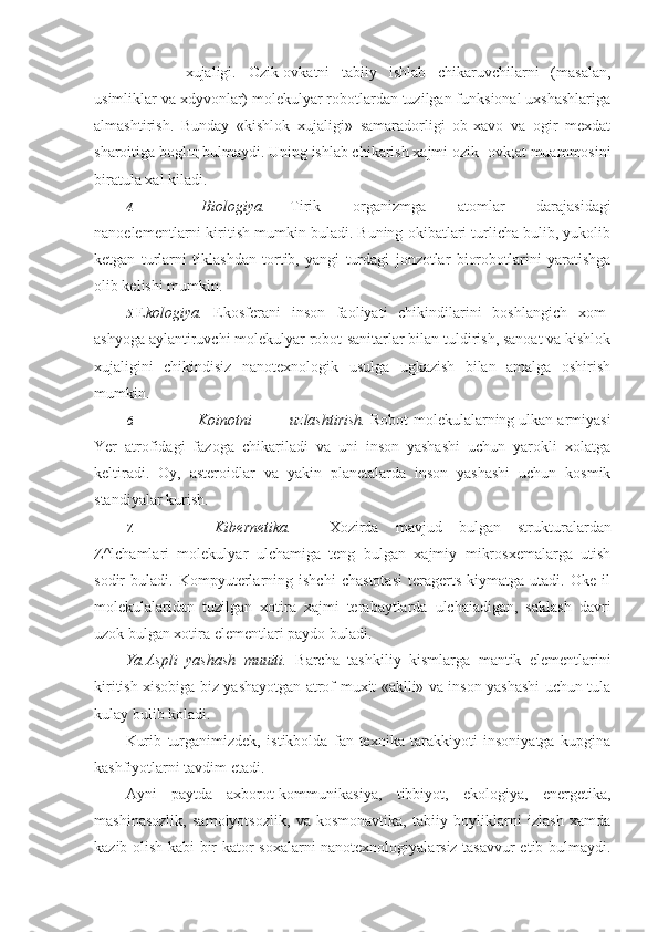 xujaligi.   Ozik-ovkatni   tabiiy   ishlab   chikaruvchilarni   (masalan,
usimliklar va xdyvonlar) molekulyar robotlardan tuzilgan funksional uxshashlariga
almashtirish.   Bunday   «kishlok   xujaligi»   samaradorligi   ob-xavo   va   ogir   mexdat
sharoitiga bogl щ  bulmaydi. Uning ishlab chikarish xajmi ozik- ovk;at muammosini
biratula xal kiladi.
4. Biologiya. Tirik   organizmga   atomlar   darajasidagi
nanoelementlarni kiritish mumkin buladi. Buning okibatlari turlicha bulib, yukolib
ketgan   turlarni   tiklashdan   tortib,   yangi   turdagi   jonzotlar   biorobotlarini   yaratishga
olib kelishi mumkin.
5. E kologiya.   Ekosferani   inson   faoliyati   chikindilarini   boshlangich   xom-
ashyoga aylantiruvchi molekulyar robot-sanitarlar bilan tuldirish, sanoat va kishlok
xujaligini   chikindisiz   nanotexnologik   usulga   ugkazish   bilan   amalga   oshirish
mumkin.
6. Koinotni uzlashtirish.  Robot-molekulalarning ulkan armiyasi
Yer   atrofidagi   fazoga   chikariladi   va   uni   inson   yashashi   uchun   yarokli   xolatga
keltiradi.   Oy,   asteroidlar   va   yakin   planetalarda   inson   yashashi   uchun   kosmik
standiyalar kurish.
7. Kibernetika. Xozirda   mavjud   bulgan   strukturalardan
Z^lchamlari   molekulyar   ulchamiga   teng   bulgan   xajmiy   mikrosxemalarga   utish
sodir   buladi.   Kompyuterlarning   ishchi   chastotasi   teragerts   kiymatga   utadi.   Oke   il
molekulalaridan   tuzilgan   xotira   xajmi   terabaytlarda   ulchaiadigan,   saklash   davri
uzok bulgan xotira elementlari paydo buladi.
Ya.Aspli   yashash   muuiti.   Barcha   tashkiliy   kismlarga   mantik   elementlarini
kiritish xisobiga biz yashayotgan atrof-muxit «aklli» va inson yashashi uchun tula
kulay bulib koladi.
Kurib   turganimizdek,   istikbolda   fan-texnika   tarakkiyoti   insoniyatga   kupgina
kashfiyotlarni tavdim etadi.
Ayni   paytda   axborot-kommunikasiya,   tibbiyot,   ekologiya,   energetika,
mashinasozlik,   samolyotsozlik,   va   kosmonavtika,   tabiiy   boyliklarni   izlash   xamda
kazib olish kabi bir kator soxalarni nanotexnologiyalarsiz tasavvur etib bulmaydi. 