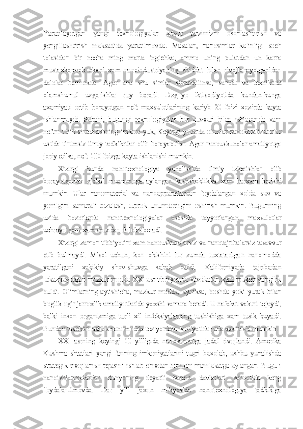 Yaratilayotgan   yangi   texnologiyalar   xdyot   tarzimizni   osonlashtirish   va
yengillashtirish   maksadida   yaratilmovda.   Masalan,   nanosimlar   kalinligi   soch
tolasidan   bir   necha   ming   marta   ingichka,   ammo   uning   pulatdan   un   karra
mustaxkamrok   ekani   xam   nanoindustriyaning   shiddat   bilan   rivojlanayotganidan
dalolat   bermokda.   Agar   ana   shu   simlar   sintez kilinsa,   sanoat   va   texnikada
olamshumul   uzgarishlar   ruy   beradi.   Dzgnyo   iktisodiyotida   kundan-kunga
axamiyati   ortib   borayotgan   neft   maxsulotlarining   kariyb   20   foizi   xozirda   kayta
ishlanmaydi.   Sababi,   bugungi   texnologiyalar   bor   kuvvati   bilan   ishlaganda   xam
neftni tulik sintezlashning imkoni yuk, Keyingi yillarda olimlar nanokatalizatorlar
ustida tinimsiz ilmiy tadkikrtlar olib borayaptilar. Agar nanouskunalar amaliyotga
joriy etilsa, neft 100 foizga kayta ishlanishi mumkin.
Xrzirgi   kunda   nanotexnologiya   yunalishida   ilmiy   izlanishlar   olib
borayotganlar   global   muammoga   aylangan   kashshoklikka   xam   barxam   berishi
mumkin.   Ular   nanomaterial   va   nanoapparatlardan   foydalangan   xolda   suv   va
yonilgini   samarali   tozalash,   tuprok   unumdorligini   oshirish   mumkin.   Bugunning
uzida   bozorlarda   nanotexnologiyalar   asosida   tayyorlangan   maxsulotlar
uchrayotgani xam shundan dalolat beradi.
Xrzirgi zamon tibbiyotini xam nanouskunalarsiz va nanotajribalarsiz tasavvur
etib   bulmaydi.   Misol   uchun,   kon   okishini   bir   zumda   tuxtatadigan   nanomodda
yaratilgani   xakikiy   shov-shuvga   sabab   buldi.   Kaliforniyada   tajribadan
utkazilayotgan mazkur modda XXI asr tibbiyotida xavdkatan xam muxim yangilik
buldi.   Olimlarning   aytishicha,   mazkur   modda,   ayniksa,   boshda   yoki   yurak   bilan
boglik ogir jarroxlik amaliyotlarida yaxshi samara beradi. U nafakat vaktni tejaydi,
balki   inson   organizmiga   turli   xil   infeksiyalarning   tushishiga   xam   tusik   kuyadi.
Bundan tashkari ushbu nanomodda tez yordam faoliyatida juda askotishi mumkin.
XXI   asrning   keyingi   10   yilligida   nanosanoatga   jadal   rivojlandi.   Amerika
Kushma   shtatlari   yangi   fanning   imkoniyatlarini   tugri   baxolab,   ushbu   yunalishda
strategik rivojlanish rejasini ishlab chivdan birinchi mamlakatga aylangan. Bugu i
nanoishlanmalardan   dunyoning   deyarli   barcha   davlatlari   sanoatida   keng
foydalanilmovda.   Dar   yili   jaxon   mikyosida   nanotexnologiya   tadkikiga 