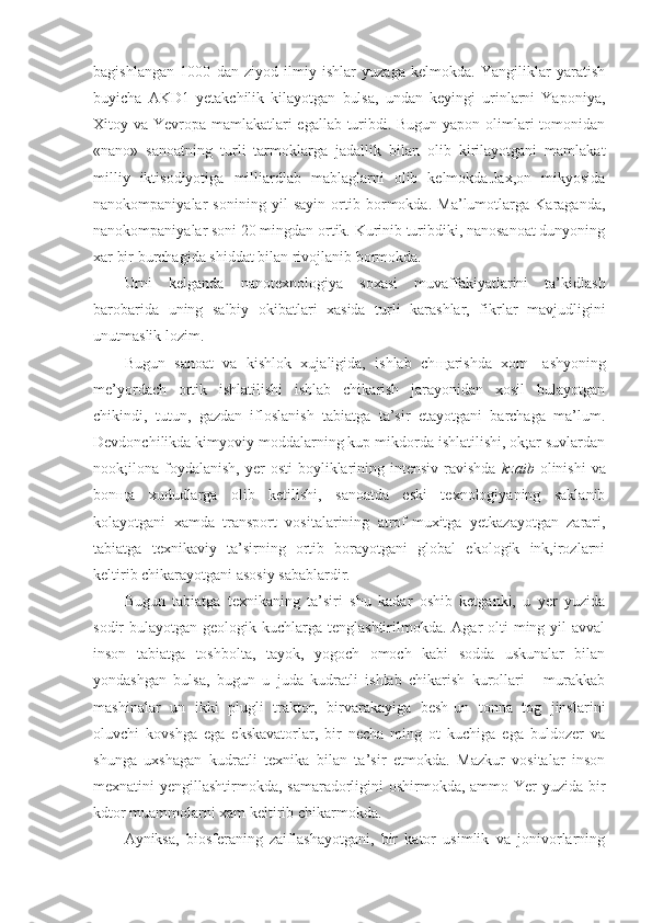 bagishlangan   1000   dan   ziyod   ilmiy   ishlar   yuzaga   kelmokda.   Yangiliklar   yaratish
buyicha   AKD1   yetakchilik   kilayotgan   bulsa,   undan   keyingi   urinlarni   Yaponiya,
Xitoy va Yevropa mamlakatlari egallab turibdi. Bugun yapon olimlari  tomonidan
«nano»   sanoatning   turli   tarmoklarga   jadallik   bilan   olib   kirilayotgani   mamlakat
milliy   iktisodiyotiga   milliardlab   mablaglarni   olib   kelmokda.Jax,on   mikyosida
nanokompaniyalar   sonining   yil   sayin   ortib   bormokda.   Ma’lumotlarga   Karaganda,
nanokompaniyalar soni 20 mingdan ortik. Kurinib turibdiki, nanosanoat dunyoning
xar bir burchagida shiddat bilan rivojlanib bormokda.
Urni   kelganda   nanotexnologiya   soxasi   muvaffakiyatlarini   ta’kidlash
barobarida   uning   salbiy   okibatlari   xasida   turli   karashlar,   fikrlar   mavjudligini
unutmaslik lozim.
Bugun   sanoat   va   kishlok   xujaligida,   ishlab   ch щ arishda   xom-   ashyoning
me’yordach   ortik   ishlatilishi   ishlab   chikarish   jarayonidan   xosil   bulayotgan
chikindi,   tutun,   gazdan   ifloslanish   tabiatga   ta’sir   etayotgani   barchaga   ma’lum.
Devdonchilikda kimyoviy moddalarning kup mikdorda ishlatilishi, ok;ar suvlardan
nook;ilona  foydalanish,   yer   osti  boyliklarining  intensiv   ravishda   kzaib   olinishi   va
bon щ a   xududlarga   olib   ketilishi,   sanoatda   eski   texnologiyaning   saklanib
kolayotgani   xamda   transport   vositalarining   atrof-muxitga   yetkazayotgan   zarari,
tabiatga   texnikaviy   ta’sirning   ortib   borayotgani   global   ekologik   ink,irozlarni
keltirib chikarayotgani asosiy sabablardir.
Bugun   tabiatga   texnikaning   ta’siri   shu   kadar   oshib   ketganki,   u   yer   yuzida
sodir  bulayotgan geologik kuchlarga tenglashtirilmokda. Agar  olti  ming yil  avval
inson   tabiatga   toshbolta,   tayok,   yogoch   omoch   kabi   sodda   uskunalar   bilan
yondashgan   bulsa,   bugun   u   juda   kudratli   ishlab   chikarish   kurollari   -   murakkab
mashinalar   un   ikki   plugli   traktor,   birvarakayiga   besh-un   tonna   tog   jinslarini
oluvchi   kovshga   ega   ekskavatorlar,   bir   necha   ming   ot   kuchiga   ega   buldozer   va
shunga   uxshagan   kudratli   texnika   bilan   ta’sir   etmokda.   Mazkur   vositalar   inson
mexnatini yengillashtirmokda, samaradorligini oshirmokda, ammo Yer yuzida bir
kdtor muammolarni xam keltirib chikarmokda.
Ayniksa,   biosferaning   zaiflashayotgani,   bir   kator   usimlik   va   jonivorlarning 