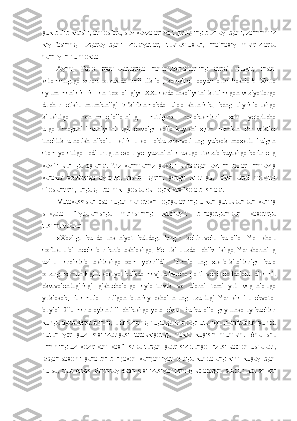 yuk bulib ketishi, atmosfera, suv xavzalari va tuprokning buzilayotgani, zaminimiz
kiyofasining   uzgarayotgani   ziddiyatlar,   tuknashuvlar,   ma’naviy   inkirozlarda
namoyon bulmokda.
Ayrim   Fapo   mamlakatlarida   nanomateriallarning   atrof-   muxit,   inson
salomatligiga   zarari   xususida   turli   fikrlar,   karashlar   paydo   bula   boshladi.   Xatto
ayrim manbalarda nanotexnologiya XXI asrda insoiiyatni kutilmagan vaziyatlarga
duchor   etishi   mumkinligi   ta’kidlanmokda.   Gap   shundaki,   keng   foydalanishga
kirishilgan   nanomateriallarning,   mittigina   nanokismlari   xali   yetarlicha
urganilmagani   insoniyatni   ogir   axvolga   solib   kuyishi   x;am   mumkin.   Bir   vaktlar
tinchlik   urnatish   nikobi   ostida   inson   aklu-zakovatining   yuksak   maxsuli   bulgan
atom yaratilgan edi. Bugun esa u yer yuzini nina ustiga utsazib kuyishga kodir eng
xavfli   kurolga   aylandi.   Biz   xammamiz   yaxshi   kuradigan   avtomobillar   ommaviy
xarakat   vositasiga   aylanib,   inson   ogirini   yengil   kildi-yu,   lekin   atrof   muxitni
ifloslantirib, unga global mk щ yosda ekologik xavf sola boshladi.
Mutaxassislar   esa   bugun   nanotexnologiyalarning   ulkan   yutukdaridan   xarbiy
sox,ada   foydalanishga   intilishning   kuchayib   borayotganidan   xavotirga
tushmovdalar.
«Xozirgi   kunda   insoniyat   kulidagi   kirgin   keltiruvchi   kurollar   Yer   shari
axdlisini bir necha bor kirib tashlashga, Yer ukini izdan chikarishga, Yer sharining
uzini   parchalab   tashlashga   xam   yetarlidir.   Olimlarning   xisob-kitoblariga   kura
xozirgi zamondagi insoniyat kulkda mavjud barcha portlovchi moddalarni dinamit
ekvivalentligidagi   gishtchalarga   aylantirsak   va   ularni   temir-yul   vagonlariga
yuklasak,   dinamitlar   ortilgan   bunday   eshalonning   uzunligi   Yer   sharini   ekvator
buylab 200 marta aylantirib chikishga yetar ekan. Bu kurollar gayriinsoniy kuchlar
kuliga ugab ketsa bormi, ular uzining bugungi kundagi utkinchi manfaatlari yulida
butun   yer   yuzi   sivilizadiyasi   tarakkiyotiga   nukta   kuyishi   mumkin.   Ana   shu
omilning uzi xozir xam xavf ostida turgan yadrosiz dunyo orzusi kachon ushaladi,
degan savolni yana bir bor jaxon xamjamiyati oldiga kundalang kilib kuyayotgan
bulsa,   ajab   emas.   Shunday   ekan   sivilizasiyamizning   kelajagini   sakdab   kolish   xar 