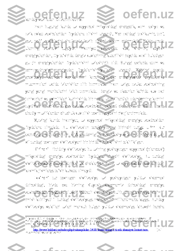 kanday vazifadan dolzarbrokdir 7
».
Inson   bugungi   kunda   uz   sayyorasi   mikyosidagi   energetik,   xom-   ashyo   va
ozik-ovkat   zaxiralaridan   foydalana   olishni   urgandi,   Yer   ostidagi   toshkumir,   torf,
gaz,   neft’   zaxiralarini   shafkatsiz   kazib   olishni   davom   ettirmokda.   Yakin   orada
ularning   zaxirasi   tugaydi.   Insoniyat   sekin-asta   suv,   shamol,   kuyosh
energiyalaridan, Oy ta’sirida dengiz suvlarining kutarilishi paytida xosil buladigan
gu щ in   energiyalaridan   foydalanishni   uzlashtirib   oldi.   Sunggi   asrlarda   atom   va
termoyadroviy   energiyadan   foydalanish   yullarini   urgandi.   X,ozirgi   paytda
gravitasiya   kuchidan   xamda   mini   kora   tuynuklar   energiyasidan   foydalanish
muammolari   ustida   izlanishlar   olib   bormokda.   Inson   uziga   ozuka   zaxirasining
yangi-yangi   manbalarini   izlab   topmokda.   Dengiz   va   okeanlar   ka’rida   suv   osti
jonivorlari va usimliklari kurinishida bir necha un milliardlab odamlarning kornini
tuydirishi   mumkin   bulgan   ozuka   zaxdralari   mavjud   ekanligini   anikdadi.   Inson
abadiy muzliklardan chuchuk suv olish texnologiyasini rivojlantirmokda.
X,ozirgi   kunda   insoniyat,   uz   sayyorasi   mikyosidagi   energiya   zaxdrasidan
foydalana   olmokda.   Bu   sivilizasion   tarakkiyotning   birinchi   turiga   u™ sh
-   Ru s
astrofizigi, radioastronom RFA akademigi  N.S.Kardashyov koinot midyosida uch
xil turdagi texnogen sivilizasiyani bir-biridan fark kilishni taklif kilgan. 1
Birinchi   -   ibtidoiy   sivilizasiya   bu   uzining   yashayotgan   sayyorasi   (planetasi)
mikyosidagi   energiya   zaxirasidan   foydalana   oluvchi   sivilizasiya.   Bu   turdagi
sivilizasiyaning faoliyat doirasi uta cheklangan bulib, uz sayyorasidan tashkaridagi
kosmik jismlarga ta’sir kursata olmaydi.
Ikkinchi   tur   texnogen   sivilizasiya   uzi   yashayotgan   yulduz   sistemasi
doirasidagi,   bizda   esa   bizning   Kuyosh   sistemamiz   doirasidagi   energiya
zaxiralaridan foydalana oluvchi kudratli sivilizasiya bulib, uning energiya iste’mol
rmish kobiliyati 1- turdagi sivilizasiyaga nisbatan 10 milliard marta kagga. Bunday
sivilizasiya   vakillari   uzlari   mansub   bulgan   yulduz   sistemasiga   kiruvchi   barcha
7
  Тураев   Б . О .  Инсон ,  унинг   эътщоди ,  жамият ,  коинот :  таравдиёти   муаммолари   ва   хозирги   замон . // 
“ Инсон ,  унинг   эътикоди ,  жамият ,  коинот :  тараккиёти   муаммолари   ва   хозирги   замон ”  маазусидаги   илмий
семинар   материаллари . - Т .:  И . БХМ   нашрийти , 2015.  Б . 22.
292
  http://www.bukhari.uz/index.php/ru/maqolalar-2/438-inson-uning-e-ti-odi-zhamiyat-koinot-tara-   ijoti-
muammolari-va-ozirgi-zamon 