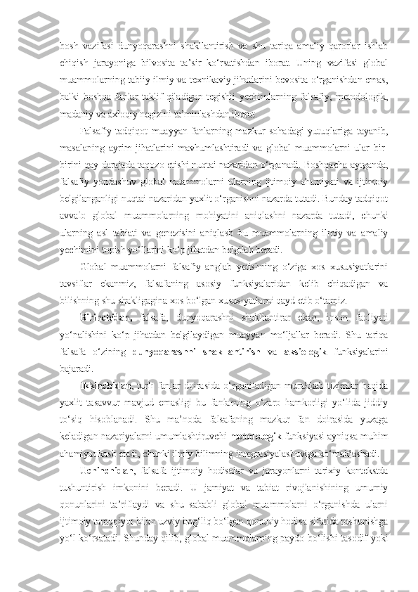 bosh   vazifasi   dunyoqarashni   shakllantirish   va   shu   tariqa   amaliy   qarorlar   ishlab
chiqish   jarayoniga   bilvosita   ta’sir   ko‘rsatishdan   iborat.   Uning   vazifasi   global
muammolarning tabiiy-ilmiy va texnikaviy jihatlarini bevosita o‘rganishdan emas,
balki   boshqa   fanlar   taklif   qiladigan   tegishli   yechimlarning   falsafiy,   metodologik,
madaniy va axloqiy negizini ta’minlashdan iborat. 
Falsafiy   tadqiqot   muayyan   fanlarning   mazkur   sohadagi   yutuqlariga   tayanib,
masalaning   ayrim   jihatlarini   mavhumlashtiradi   va   global   muammolarni   ular   bir-
birini qay darajada taqozo etishi nuqtai nazaridan o‘rganadi. Boshqacha aytganda,
falsafiy   yondashuv   global   muammolarni   ularning   ijtimoiy   ahamiyati   va   ijtimoiy
belgilanganligi nuqtai nazaridan yaxlit o‘rganishni nazarda tutadi. Bunday tadqiqot
avvalo   global   muammolarning   mohiyatini   aniqlashni   nazarda   tutadi,   chunki
ularning   asl   tabiati   va   genezisini   aniqlash   bu   muammolarning   ilmiy   va   amaliy
yechimini topish yo‘llarini ko‘p jihatdan belgilab beradi. 
Global   muammolarni   falsafiy   anglab   yetishning   o‘ziga   xos   xususiyatlarini
tavsiflar   ekanmiz,   falsafaning   asosiy   funksiyalaridan   kelib   chiqadigan   va
bilishning shu shakligagina xos bo‘lgan xususiyatlarni qayd etib o‘tamiz. 
Birinchidan,   falsafa,   dunyoqarashni   shakllantirar   ekan,   inson   faoliyati
yo‘nalishini   ko‘p   jihatdan   belgilaydigan   muayyan   mo‘ljallar   beradi.   Shu   tariqa
falsafa   o‘zining   dunyoqarashni   shakllantirish   va   aksiologik   funksiyalarini
bajaradi. 
Ikkinchidan ,   turli   fanlar   doirasida   o‘rganiladigan   murakkab   tizimlar   haqida
yaxlit   tasavvur   mavjud   emasligi   bu   fanlarning   o‘zaro   hamkorligi   yo‘lida   jiddiy
to‘siq   hisoblanadi.   Shu   ma’noda   falsafaning   mazkur   fan   doirasida   yuzaga
keladigan nazariyalarni umumlashtiruvchi  metodologik  funksiyasi ayniqsa muhim
ahamiyat kasb etadi, chunki ilmiy bilimning integrasiyalashuviga ko‘maklashadi. 
Uchinchidan ,   falsafa   ijtimoiy   hodisalar   va   jarayonlarni   tarixiy   kontekstda
tushuntirish   imkonini   beradi.   U   jamiyat   va   tabiat   rivojlanishining   umumiy
qonunlarini   ta’riflaydi   va   shu   sababli   global   muammolarni   o‘rganishda   ularni
ijtimoiy taraqqiyot bilan uzviy bog‘liq bo‘lgan qonuniy hodisa sifatida tushunishga
yo‘l ko‘rsatadi. Shunday qilib, global muammolarning paydo bo‘lishi tasodif yoki 