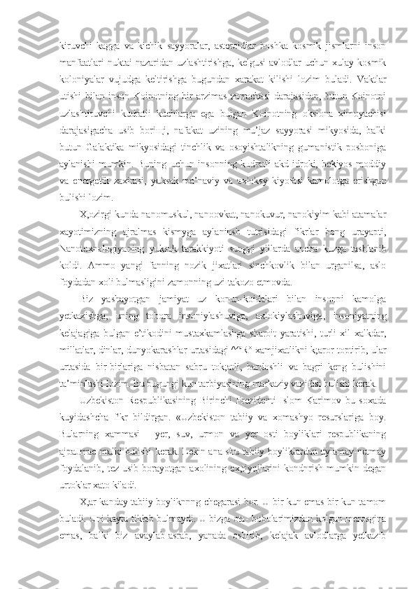 kiruvchi   kagga   va   kichik   sayyoralar,   asteroidlar   boshka   kosmik   jismlarni   inson
manfaatlari   nuktai   nazaridan   uzlashtirishga,   kelgusi   avlodlar   uchun   xulay   kosmik
koloniyalar   vujudga   keltirishga   bugundan   xarakat   kilishi   lozim   buladi.   Vaktlar
utishi   bilan   inson   Koinotning   bir   arzimas   zarrachasi   darajasidan,   butun   Koinotni
uzlashtiruvchi   kudratli   kuchlarga   ega   bulgan   Koinotning   okslona   ximoyachisi
darajasigacha   usib   bori щ i,   nafakat   uzining   mu’jaz   sayyorasi   mikyosida,   balki
butun   Galaktika   mikyosidagi   tinchlik   va   osoyishtalikning   gumanistik   posboniga
aylanishi   mumkin.   Buning   uchun   insonning   kudratli   akd-idroki,   bekiyos   moddiy
va   energetik   zaxirasi,   yuksak   ma’naviy   va   axloksy   kiyofasi   kamolotga   erishgan
bulishi lozim.
X,ozirgi kunda nanomuskul, nanoovkat, nanokuvur, nanokiyim kabi atamalar
xayotimizning   ajralmas   kismyga   aylaninsh   tutrisidagi   fikrlar   bong   urayapti,
Nanotexnologiyaning   yuksak   tarakkiyoti   sunggi   yillarda   ancha   kuzga   tashlanib
koldi.   Ammo   yangi   fanning   nozik   jixatlari   sinchkovlik   bilan   urganilsa,   aslo
foydadan xoli bulmasligini zamonning uzi takozo etmovda.
Biz   yashayotgan   jamiyat   uz   konun-koidalari   bilan   insonni   kamolga
yetkazishga,   uning   tobora   insoniylashuviga,   axlokiylashuviga,   insoniyatning
kelajagiga   bulgan   e’tikodini   mustaxkamlashga   sharoit   yaratishi,   turli   xil   xalkdar,
millatlar, dinlar, dunyokarashlar urtasidagi ^ za
R° xamjixatlikni k;aror toptirib, ular
urtasida   bir-birlariga   nisbatan   sabru   tok;atli,   bardoshli   va   bagri   keng   bulishini
ta’minlashi lozim. Bu bugungi kun tarbiyasining markaziy vazifasi bulishi kerak.
Uzbekiston   Respublikasining   Birinchi   Prezidenti   Islom   Karimov   bu   soxada
kuyidashcha   fikr   bildirgan.   «Uzbekiston   tabiiy   va   xomashyo   resurslariga   boy.
Bularning   xammasi   -   yer,   suv,   urmon   va   yer   osti   boyliklari   respublikaning
ajpaJmac mulki bulishi kerak. Lekin ana shu tabiiy boyliklardan uylamay-netmay
foydalanib,   tez   usib   borayotgan   axolining   ex,tiyojlarini   kondnrish   mumkin   degan
urtoklar xato kiladi.
X,ar kanday tabiiy boyliknnng chegarasi bor. U bir kun emas bir kun tamom
buladi. Uni kayta tiklab bulmaydi. U bizga ota- bobolarimizdan kolgan merosgina
emas,   balki   biz   avaylab-asrab,   yanada   oshirib,   kelajak   avlodlarga   yetkazib 