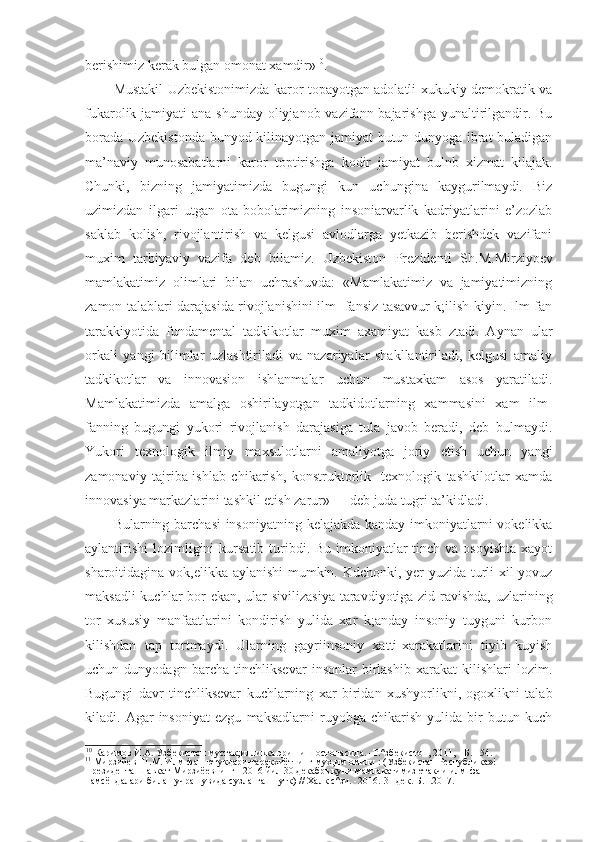 berishimiz kerak bulgan omonat xamdir» 10
.
Mustakil Uzbekistonimizda karor topayotgan adolatli xukukiy-demokratik va
fukarolik jamiyati  ana shunday oliyjanob vazifann bajarishga yunaltirilgandir. Bu
borada Uzbekistonda bunyod kilinayotgan jamiyat butun dunyoga ibrat buladigan
ma’naviy   munosabatlarni   karor   toptirishga   kodir   jamiyat   bulnb   xizmat   kilajak.
Chunki,   bizning   jamiyatimizda   bugungi   kun   uchungina   kaygurilmaydi.   Biz
uzimizdan   ilgari   utgan   ota-bobolarimizning   insoniarvarlik   kadriyatlarini   e’zozlab
saklab   kolish,   rivojlantirish   va   kelgusi   avlodlarga   yetkazib   berishdek   vazifani
muxim   tarbiyaviy   vazifa   deb   bilamiz.   Uzbekiston   Prezidenti   Sh.M.Mirziyoev
mamlakatimiz   olimlari   bilan   uchrashuvda:   «Mamlakatimiz   va   jamiyatimizning
zamon talablari darajasida rivojlanishini ilm- fansiz tasavvur k;ilish kiyin. Ilm-fan
tarakkiyotida   fundamental   tadkikotlar   muxim   axamiyat   kasb   ztadi.   Aynan   ular
orkali   yangi   bilimlar   uzlashtiriladi   va   nazariyalar   shakllantiriladi,   kelgusi   amaliy
tadkikotlar   va   innovasion   ishlanmalar   uchun   mustaxkam   asos   yaratiladi.
Mamlakatimizda   amalga   oshirilayotgan   tadkidotlarning   xammasini   xam   ilm-
fanning   bugungi   yukori   rivojlanish   darajasiga   tula   javob   beradi,   deb   bulmaydi.
Yukori   texnologik   ilmiy   maxsulotlarni   amaliyotga   joriy   etish   uchun   yangi
zamonaviy   tajriba-ishlab   chikarish,   konstruktorlik-   texnologik   tashkilotlar   xamda
innovasiya markazlarini tashkil etish zarur» 11
 - deb juda tugri ta’kidladi.
Bularning barchasi  insoniyatning kelajakda kanday imkoniyatlarni vokelikka
aylantirishi  lozimligini  kursatib turibdi. Bu imkoniyatlar  tinch va osoyishta  xayot
sharoitidagina vok,elikka aylanishi  mumkin. Kdchonki, yer yuzida turli xil yovuz
maksadli  kuchlar  bor ekan, ular sivilizasiya taravdiyotiga zid ravishda,  uzlarining
tor   xususiy   manfaatlarini   kondirish   yulida   xar   k;anday   insoniy   tuyguni   kurbon
kilishdan   tap   tortmaydi.   Ularning   gayriinsoniy   xatti-xarakatlarini   tiyib   kuyish
uchun   dunyodagn   barcha   tinchliksevar   insonlar   birlashib   xarakat   kilishlari   lozim.
Bugungi   davr   tinchliksevar   kuchlarning   xar   biridan   xushyorlikni,   ogoxlikni   talab
kiladi.   Agar   insoniyat   ezgu   maksadlarni   ruyobga   chikarish   yulida   bir   butun   kuch
10
 Каримов И.А. Узбекистон мустак;илликка эришиш остонасида. -Т.^збекистон, 2011, - Б. 154.
11
 Мирзийев Ш.М. Илм-фан ютукдари-таракхиётнинг мух,им омили : (Узбекистан Республика»! 
Президента Шавкат Мирзиёевнинг - 2016 йил 30 декабрь куни мамлакатимиз етакчи илм-фан 
намсёндалари билан учрашувида сузланган нутк) // Халк с^зи. -2016.-31 дек.-Б.1.2017. 