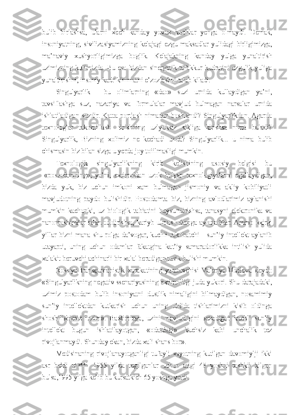 bulib   birlashsa,   ularni   xech   kanday   yovuz   kuchlar   yenga   olmaydi.   Demak,
insoniyatning,   sivilizasiyamizning   kelajagi   ezgu   maksadlar   yulidagi   birligimizga,
ma’naviy   xushyorligimizga   boglik.   Kelajakning   kanday   yulga   yunaltirish
uzimizning  kulimizda.   Bu  esa  bizdan  sinergetik  tafakkur   kudratini  ezgulik   yuliga
yunaltirishni, insoniy kadr-kimmatni e’zozlashni talab kiladi.
Singulyarlik   -   bu   olimlarning   «dao»   suzi   urnida   kullaydigan   ya’ni,
tavsiflashga   suz,   nazariya   va   formulalar   mavjud   bulmagan   narsalar   urnida
ishlatiladigan   suzdir.   Katta   portlash   nimadan   boshlandi?   Singulyarlikdan.   Agarda
texnologlar   takomillash-   tirishning   uzlyuksiz   sikliga   kirishsa   nima   buladi?
Singulyarlik,   Bizning   xolimiz   ne   kechadi   unda?   Singulyarlik...   u   nima   bulib
chismasin biz bilan sizga u yerda joy toiilmasligi mumkin.
Texnologik   singulyarlikning   kirib   kelishining   asosiy   belgisi   bu
-«postodamning»,   ya’ni,   extimoldan   uzok   bulgan   texnologiyalarni   egallaydigan,
bizda   yuk,   biz   uchun   imkoni   xam   bulmagan   jismoniy   va   akliy   kobiliyatli
mavjudotning   paydo   bulishidir.   Postodamta   biz,   bizning   avlodlarimiz   aylanishi
mumkin   kachonki,   uz   biologik   tabiatini   buysundirishsa,   tanasyni   elektronika   va
nanomashinalar bilan tuldirishsa, kariyb ulmas odamga aylanadilar. Ammo oxirgi
yillar   bizni   mana   shu   rolga   da’vogar,   kuchli   rakobatchi   -   sun’iy   intellekt   aylanib
utayapti,   uning   uchun   odamlar   fakatgina   kat’iy   samaradorlikka   intilish   yulida
xalakit beruvchi achinarli bir xalal beradigan tusik bulishi mumkin.
Rossiya   transgumanistik   xarakatining   yaratuvchisi   Valeriya   Udalova   deydi:
«Singulyarlikning negativ ssenariyasining extimolligi juda yukori. Shu darajadaki,
uzimiz   postodam   bulib   insoniyatni   dustlik   nimaligini   bilmaydigan,   nosamimiy
sun’iy   intellektdan   kutkarish   uchun   uning   oldida   tishlarimizni   kisib   oldinga
shoshilishimiz   lozim».   Baxtimizga,   uzini   mavjudligini   sezadigan   kuchli   sun’iy
intellekt   bugun   ishlatilayotgan,   «odatdagi»   kuchsiz   kabi   unchalik   tez
rivojlanmaydi. Shunday ekan, bizda xali shans bor».
Medisinaning   rivojlanayotganligi   tufayli   xayotning   kutilgan   davomiylji   ikki
asr   buldi   u sayapti
-   1955   yilda   tugilganlar   uchun   atigi   48   yoshni   tashkil   kilgan
bulsa,1995 yilga kelib bu kursatkich 65 yoshga yetdi. 