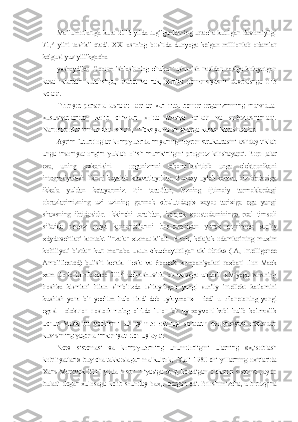 Ma’lumotlariga kura 2015 yilda tugilganlarning urtacha kutilgan davomiyligi
71,4  yilni   tashkil   etadi.   XXI   asrning   boshida   dunyoga   kelgan   millionlab   odamlar
kelgusi yuz yillikgacha
yashaydilar. Genom ishlashining chukur tushunish nasldan naslga kolayotgan
kasalliklardan   kutulishga,   diabet   va   rak,   karilik   demensiyasini   davolashga   olib
keladi.
Tibbiyot   personallashadi:   dorilar   xar   bitta   bemor   organizmining   individual
xususiyatlaridan   kelib   chivdan   xolda   tavsiya   etiladi   va   sintezlashtiriladi.
Nanorobotlar immunitet oshirib, infeksiya va shishlarga karshi kurashadilar.
Ayrim futurologlar kompyuterda miyaning neyron strukturasini asliday tiklab
unga   insoniyat   ongini   yuklab   olish   mumkinligini   prognoz   kilishayapti.   Bop щ alar
esa,   uning   teskarisini   -   organizmni   takomillashtirib   unga   elektronikani
integrasiyalash fikrini kuyalab kuvvatlaydilar. Bunday uylab karasa, biz birdaniga
ikkala   yuldan   ketayapmiz.   Bir   tarafdan,   bizning   ijtimoiy   tarmoklardagi
obrazlarimizning   uzi   uzining   garmok   «bulutidagi»   xayot   tarixiga   ega   yangi
shaxsning   ibtidosidir.   Ikkinchi   tarafdan,   kelajak   «postodamining»   real   timsoli
sifatida   protez   miya   komandalarini   bos щ aradigan   yurak   ritmining   sun’iy
xdydovchilari   kontakt   linzalar   xizmat   kiladi.   Birok,   kelajak   odamlarining   muxim
kobiliyati   bizdan   kup   martaba   ustun   «kuchaytirilgan   akl-idrok»   (IA,   Intelligence
Amplificated)   bulishi   kerak.   Tesla   va   SpaceX   kompaniyalari   raxbari   Ilon   Maek
xam   Code   Conference   2016   uchrashuvida   bu   narsaga   undadi.   «Miyaga   tananing
boshka   kismlari   bilan   simbiozda   ishlaydigan   yangi   sun’iy   intellekt   katlamini
kushish   yana   bir   yechim   bula   oladi   deb   uylayman»   -   dedi   u.   Planetaning   yangi
egasi   -   elektron   postodamning   oldida   biron   bir   uy   xayvoni   kabi   bulib   kolmaslik
uchun   Maek   bu   yechimni   sun’iy   intellektning   shiddatli   evolyusiyasi   orkasidan
kuvishning yagona imkoniyati deb uylaydi.
Nerv   sistemasi   va   kompyuterning   unumdorligini   ularning   «x,isoblash
kobiliyatlari» buyicha takkoslagan ma’kulrok;. X,ali 1980-chi yillarning oxirlarida
Xans   Moravek   2010  yilda   inson   miyasiga   teng   keladigan  elektron   sistema   paydo
buladi degan xulosaga kelib shunday bax,o bergan edi. Bilishimizcha, u birozgina 