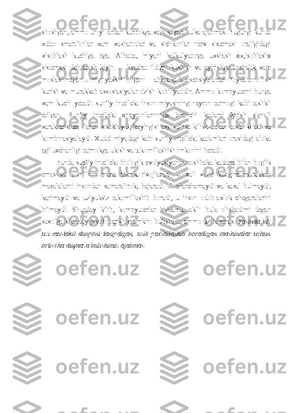 shoshgan, ammo un yillardan kuprokga xato kilgan bulsa ajabmas. Bugungi kunda
xdtto   smartfonlar   xam   xasharotlar   va   sichkonlar   nerv   sistemasi   oraligidagi
xisoblash   kuchiga   ega.   Albatta,   miyani   kalkulyatorga   uxshash   «x,isoblash»
sistemasi   deb   atash   kiyin.   U   kvadrat   ildizni   kushish   va   ayirishga   unchalik   xam
moslashmagan.Uning   yaxshi   bilgani   -   abstrakt   konsepsiyalardan   foydalanib   ish
kurish va murakkab assosiasiyalar  tizish kobiliyatidir. Ammo kompyuterni  bunga
xam   kuchi   yetadi:   sun’iy   intellekt   inson   miyasining   neyron   tarmogi   kabi   tashkil
etilgan.   Sun’iy   intellekt   «neyronlarnnng»   birinchi   katlami   kirish   signali
xarakteristika-   larini   xisoblaydi,   keyingisi   esa   xulosa   kilish   uchun   taxlil   kiladi   va
kombinasiyalaydi. Xuddi miyadagi kabi sun’iy intellekt katlamlari orasidagi aloka
egiluvchanligi tarmokga ukish va takomillashish imkonini beradi.
Bunda sun’iy intellekt biologik evolyusiyanint  toshbaka kadami bilan boglik
emas   va   u   million   marta   tezrok   rivojlanadi.   U   xali   xozir   kupgina   murakkab
masalalarni   insondan   samaralirok;   bajaradi.   U   charchamaydi   va   kasal   bulmaydi,
karimaydi   va   uzlyuksiz   takomillashib   boradi,   u   inson   odob-axlok   chegaralarini
bilmaydi.   Shunday   kilib,   kompyuterlar   bizdanda   aklli   bula   olishadimi   degan
savolga   shunday  javob  berish  mumkin:  bulishadi,   ammo  uzok  emas.   Yasinda  biz
uzi   mustakil   dunyoni   taniydigan,   usib   yaxshilashib   boradigan   mashinalar   uchun
ortischa d щ maza bulishimiz ajabmas. 